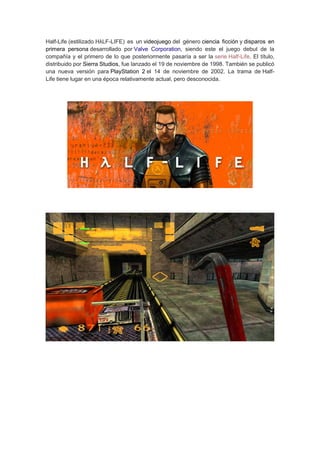 Half-Life (estilizado HλLF-LIFE) es un videojuego del género ciencia ficción y disparos en
primera persona desarrollado por Valve Corporation, siendo este el juego debut de la
compañía y el primero de lo que posteriormente pasaría a ser la serie Half-Life. El título,
distribuido por Sierra Studios, fue lanzado el 19 de noviembre de 1998. También se publicó
una nueva versión para PlayStation 2 el 14 de noviembre de 2002. La trama de Half-
Life tiene lugar en una época relativamente actual, pero desconocida.
 