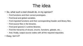 The idea
●
So, what such a tool should do, in my opinion?
– Find functions and their correct prototypes.
– Find local and global variables.
– Find imported functions and their corresponding header and library files.
– Find source files in the binaries.
– Find (and ignore) C runtime libraries.
– Find the hierarchy of structs, enums, functions, globals, etc…
– And, finally, output source codes with all the required requisites.
●
Easy. Isn’t it?
 