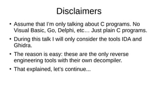 Disclaimers
●
Assume that I’m only talking about C programs. No
Visual Basic, Go, Delphi, etc… Just plain C programs.
●
During this talk I will only consider the tools IDA and
Ghidra.
●
The reason is easy: these are the only reverse
engineering tools with their own decompiler.
●
That explained, let’s continue...
 