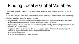 Finding Local & Global Variables
●
Fortunately, in many cases (most for multiple targets), finding local variables isn’t that
hard.
– And that’s not your job in most cases anyway, it’s the job of IDA/Ghidra. We just need to fix things.
●
Finding global variables is, usually, easier.
– We just need to find references to memory addresses outside of the segment where the code is.
●
Or read+write memory references to outside of the current function’s boundaries.
– Distinguishing between constants and variables might be done by checking the permissions of the
segment (ie: if it’s read-only).
– In opposite to the previous cases, this is, however, our task to determine if we’re dealing with a
constant or a global variable to output compilable source codes.
●
We will talk about it later on…
●
TIP: We don’t really care, but it would be prettier.
 