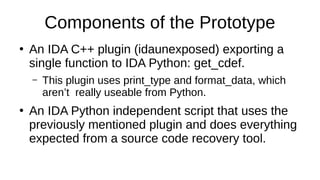 Components of the Prototype
●
An IDA C++ plugin (idaunexposed) exporting a
single function to IDA Python: get_cdef.
– This plugin uses print_type and format_data, which
aren’t really useable from Python.
●
An IDA Python independent script that uses the
previously mentioned plugin and does everything
expected from a source code recovery tool.
 