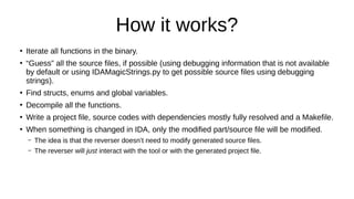 How it works?
●
Iterate all functions in the binary.
●
“Guess” all the source files, if possible (using debugging information that is not available
by default or using IDAMagicStrings.py to get possible source files using debugging
strings).
●
Find structs, enums and global variables.
●
Decompile all the functions.
●
Write a project file, source codes with dependencies mostly fully resolved and a Makefile.
●
When something is changed in IDA, only the modified part/source file will be modified.
– The idea is that the reverser doesn’t need to modify generated source files.
– The reverser will just interact with the tool or with the generated project file.
 