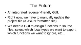 The Future
●
An integrated reverser-friendly GUI.
●
Right now, we have to manually update the
project file (a JSON formatted file).
●
We need a GUI to assign functions to source
files, select which local types we want to export,
which functions we want to ignore, etc...
 
