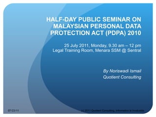 HALF-DAY PUBLIC SEMINAR ON MALAYSIAN PERSONAL DATA PROTECTION ACT (PDPA) 2010 25 July 2011, Monday, 9.30 am – 12 pm Legal Training Room, Menara SSM @ Sentral By Noriswadi Ismail Quotient Consulting 07/23/11 (c) 2011 Quotient Consulting, Information Is Invaluable 