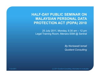 HALF-DAY PUBLIC SEMINAR ON
              MALAYSIAN PERSONAL DATA
             PROTECTION ACT (PDPA) 2010

                   25 July 2011, Monday, 9.30 am – 12 pm
             Legal Training Room, Menara SSM @ Sentral



                                            By Noriswadi Ismail
                                            Quotient Consulting




7/23/2011                 (c) 2011 Quotient Consulting, Information Is Invaluable
 