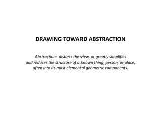 DRAWING TOWARD ABSTRACTION
Abstraction: distorts the view, or greatly simplifies
and reduces the structure of a known thing, person, or place,
often into its most elemental geometric components.
 