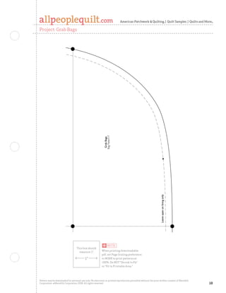 American Patchwork  Quilting | Quilt Sampler | Quilts and More

Project: Grab Bags




                                                             Bag Pattern F
                                                              Grab Bags




                                                                                                                   Leave open on lining only
                                                                                                                   Leave open on lining only




Pattern may be downloaded for personal use only. No electronic or printed reproduction permitted without the prior written consent of Meredith
Corporation. ©Meredith Corporation 2008. All rights reserved.                                                                                    0
 
