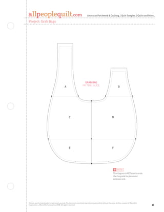 American Patchwork  Quilting | Quilt Sampler | Quilts and More

Project: Grab Bags


                                                                                                                                     Quilts and More Winter 2006
                                                                                                                                     Grab Bags
                                                                                                                                     Full-size Pattern
                                                                                                                                     C. Neubauer 9-13-06
                                                                                                                                     100234619




                                                                        Grab baG
                                                                      Pattern Guide
                                               a                                                                     b




                                                    C                                                        D




                                                    E                                                        F




                                                                                                              This diagram is NOT sized to scale.
                                                                                                              Use this guide for placement
                                                                                                              purposes only.




Pattern may be downloaded for personal use only. No electronic or printed reproduction permitted without the prior written consent of Meredith
Corporation. ©Meredith Corporation 2008. All rights reserved.                                                                                                      
 