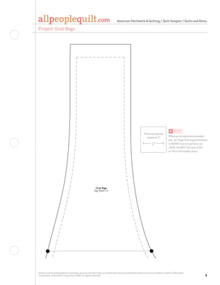 American Patchwork  Quilting | Quilt Sampler | Quilts and More

Project: Grab Bags




                                                       Grab Bags
                                                      Bag Pattern A




Pattern may be downloaded for personal use only. No electronic or printed reproduction permitted without the prior written consent of Meredith
Corporation. ©Meredith Corporation 2008. All rights reserved.                                                                                    
 