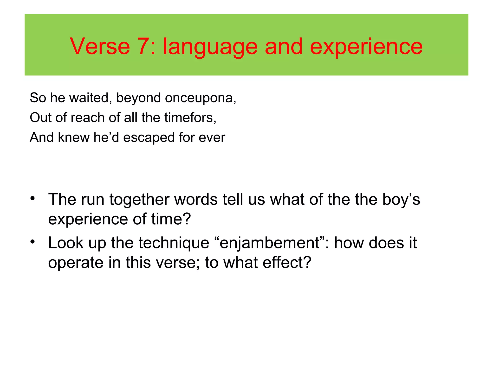 Verse 7: language and experience
So he waited, beyond onceupona,
Out of reach of all the timefors,
And knew he’d escaped for ever

• The run together words tell us what of the the boy’s
experience of time?
• Look up the technique “enjambement”: how does it
operate in this verse; to what effect?

 