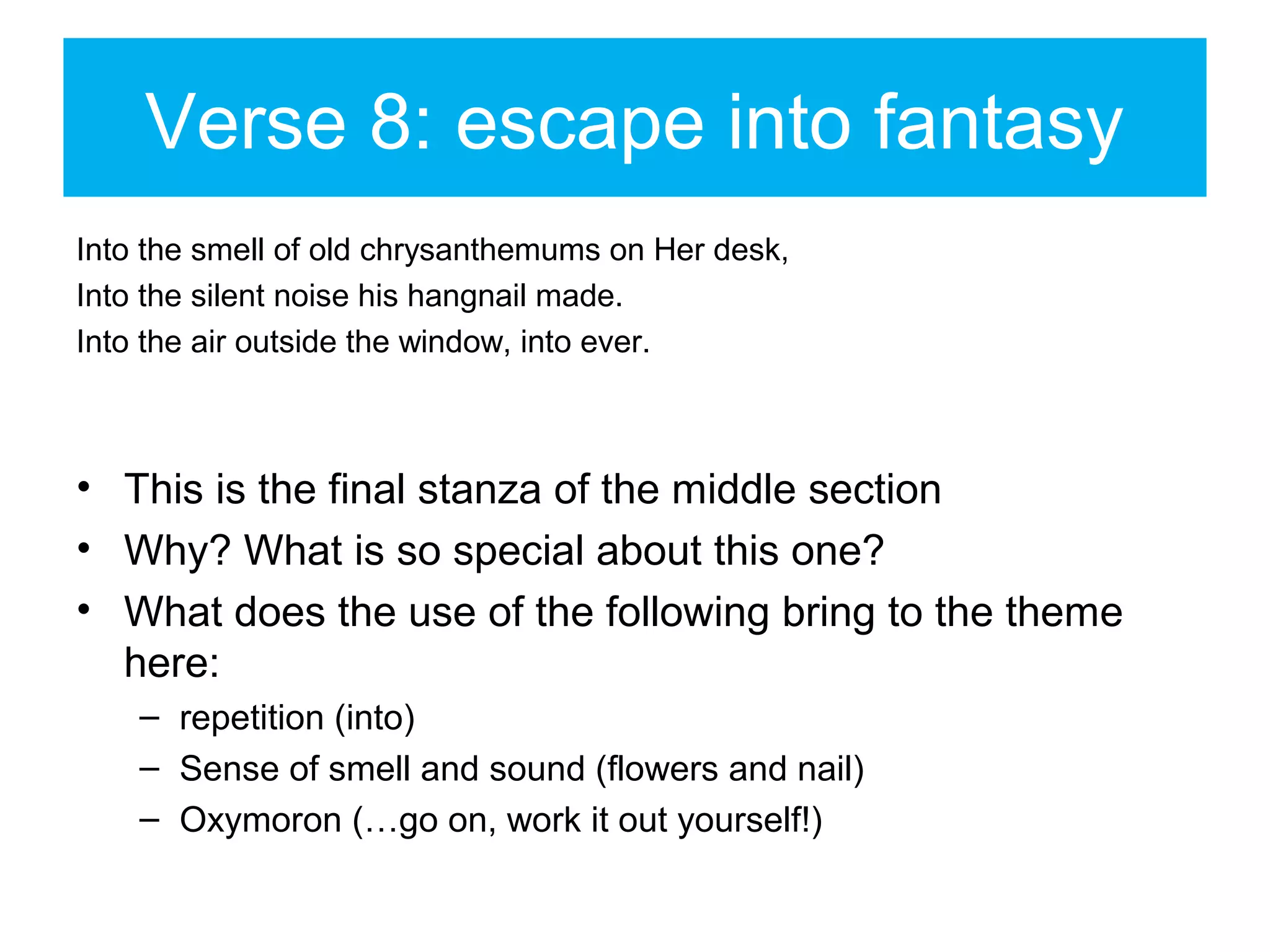Verse 8: escape into fantasy
Into the smell of old chrysanthemums on Her desk,
Into the silent noise his hangnail made.
Into the air outside the window, into ever.

• This is the final stanza of the middle section
• Why? What is so special about this one?
• What does the use of the following bring to the theme
here:
– repetition (into)
– Sense of smell and sound (flowers and nail)
– Oxymoron (…go on, work it out yourself!)

 