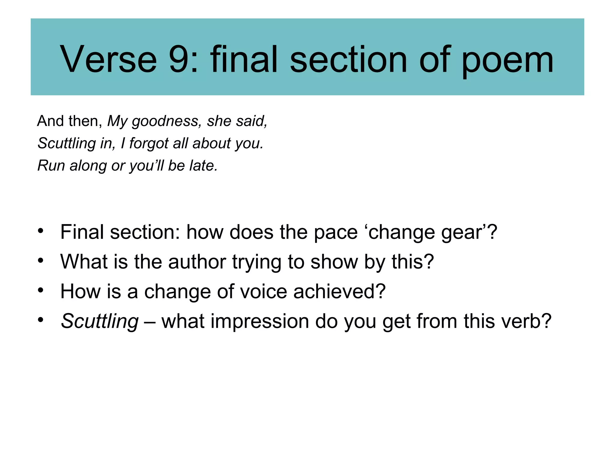 Verse 9: final section of poem
And then, My goodness, she said,
Scuttling in, I forgot all about you.
Run along or you’ll be late.

•
•
•
•

Final section: how does the pace ‘change gear’?
What is the author trying to show by this?
How is a change of voice achieved?
Scuttling – what impression do you get from this verb?

 