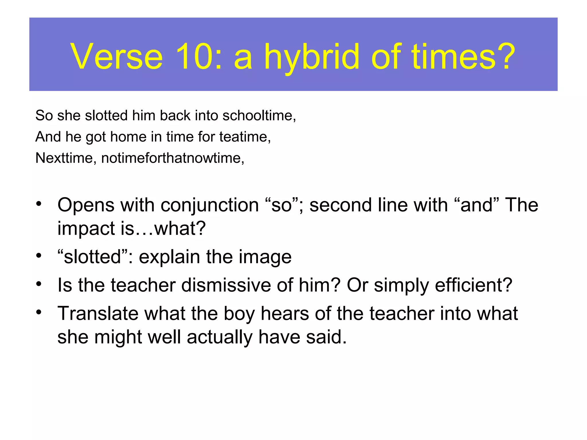 Verse 10: a hybrid of times?
So she slotted him back into schooltime,
And he got home in time for teatime,
Nexttime, notimeforthatnowtime,

• Opens with conjunction “so”; second line with “and” The
impact is…what?
• “slotted”: explain the image
• Is the teacher dismissive of him? Or simply efficient?
• Translate what the boy hears of the teacher into what
she might well actually have said.

 