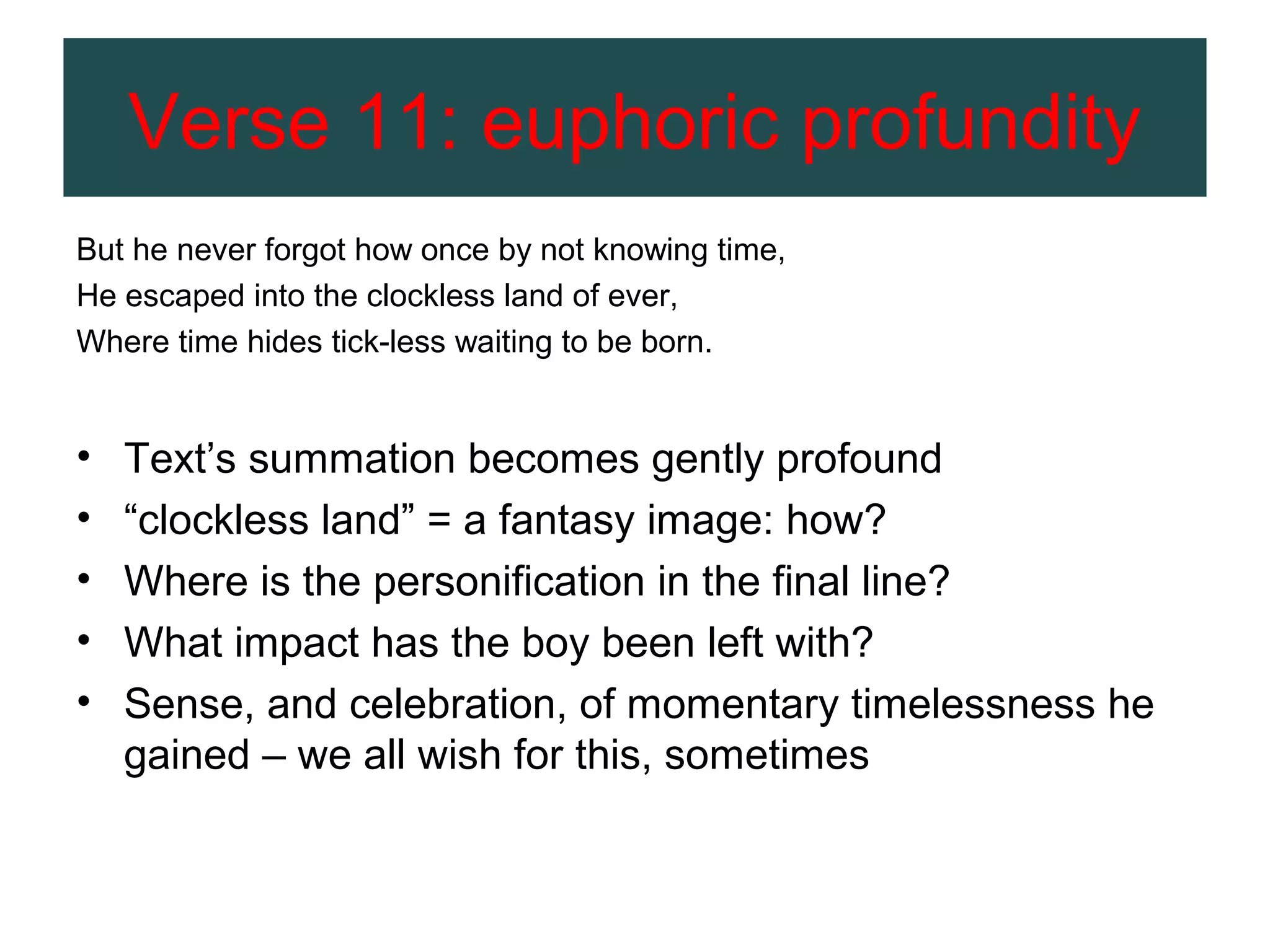 Verse 11: euphoric profundity
But he never forgot how once by not knowing time,
He escaped into the clockless land of ever,
Where time hides tick-less waiting to be born.

•
•
•
•
•

Text’s summation becomes gently profound
“clockless land” = a fantasy image: how?
Where is the personification in the final line?
What impact has the boy been left with?
Sense, and celebration, of momentary timelessness he
gained – we all wish for this, sometimes

 