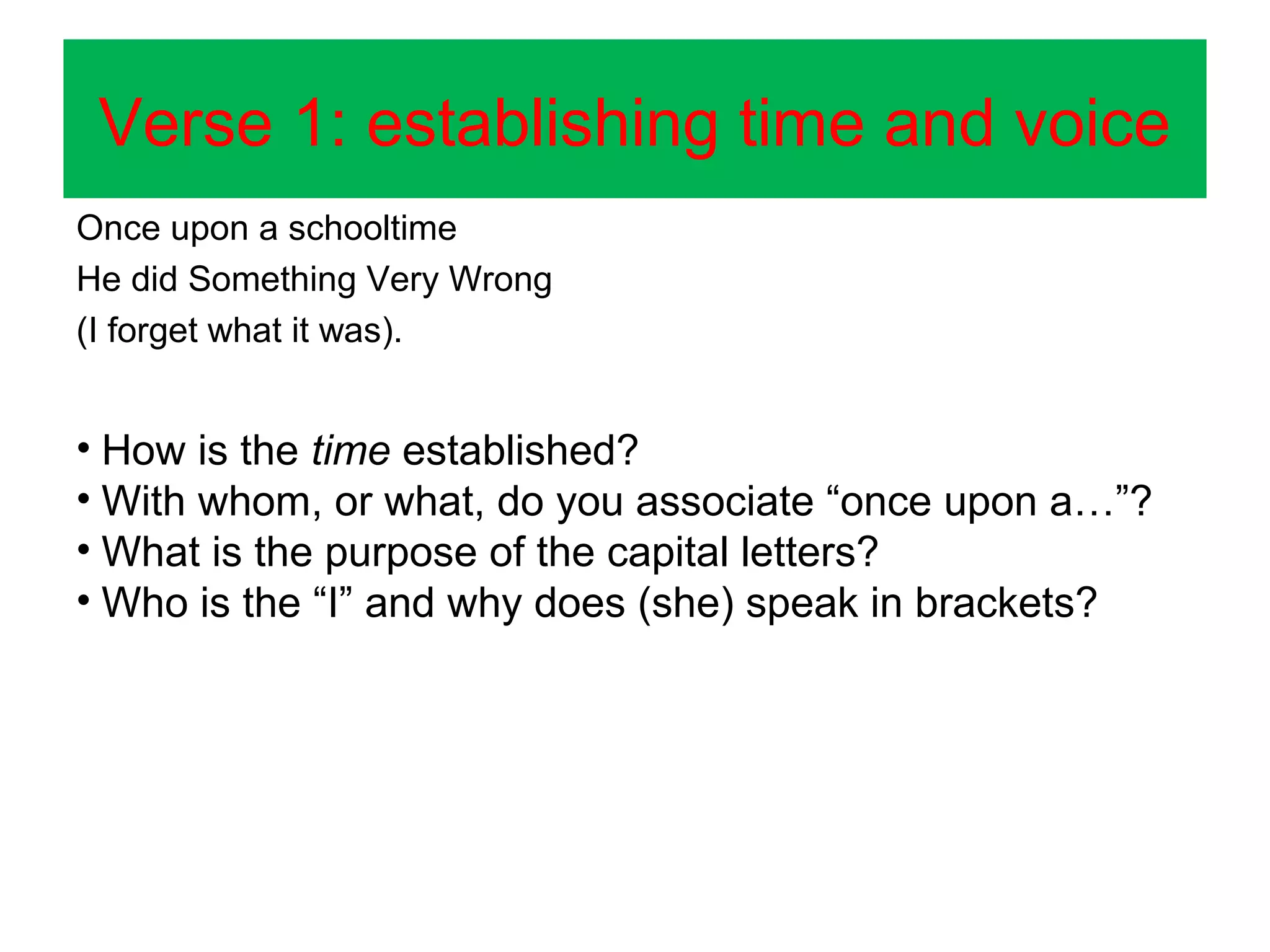Verse 1: establishing time and voice
Once upon a schooltime
He did Something Very Wrong
(I forget what it was).

• How is the time established?
• With whom, or what, do you associate “once upon a…”?
• What is the purpose of the capital letters?
• Who is the “I” and why does (she) speak in brackets?

 
