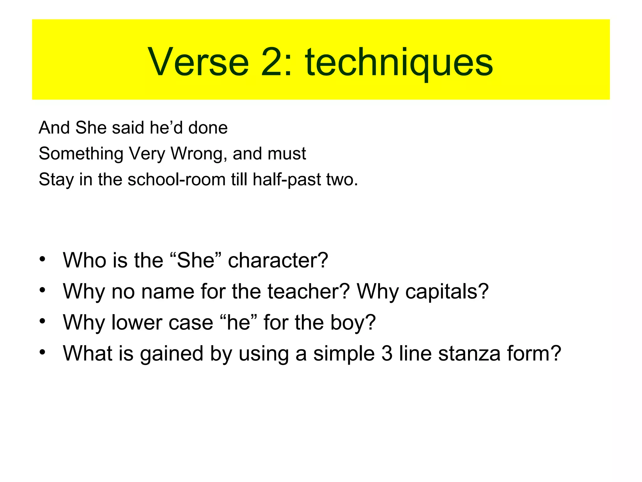 Verse 2: techniques
And She said he’d done
Something Very Wrong, and must
Stay in the school-room till half-past two.

•
•
•
•

Who is the “She” character?
Why no name for the teacher? Why capitals?
Why lower case “he” for the boy?
What is gained by using a simple 3 line stanza form?

 