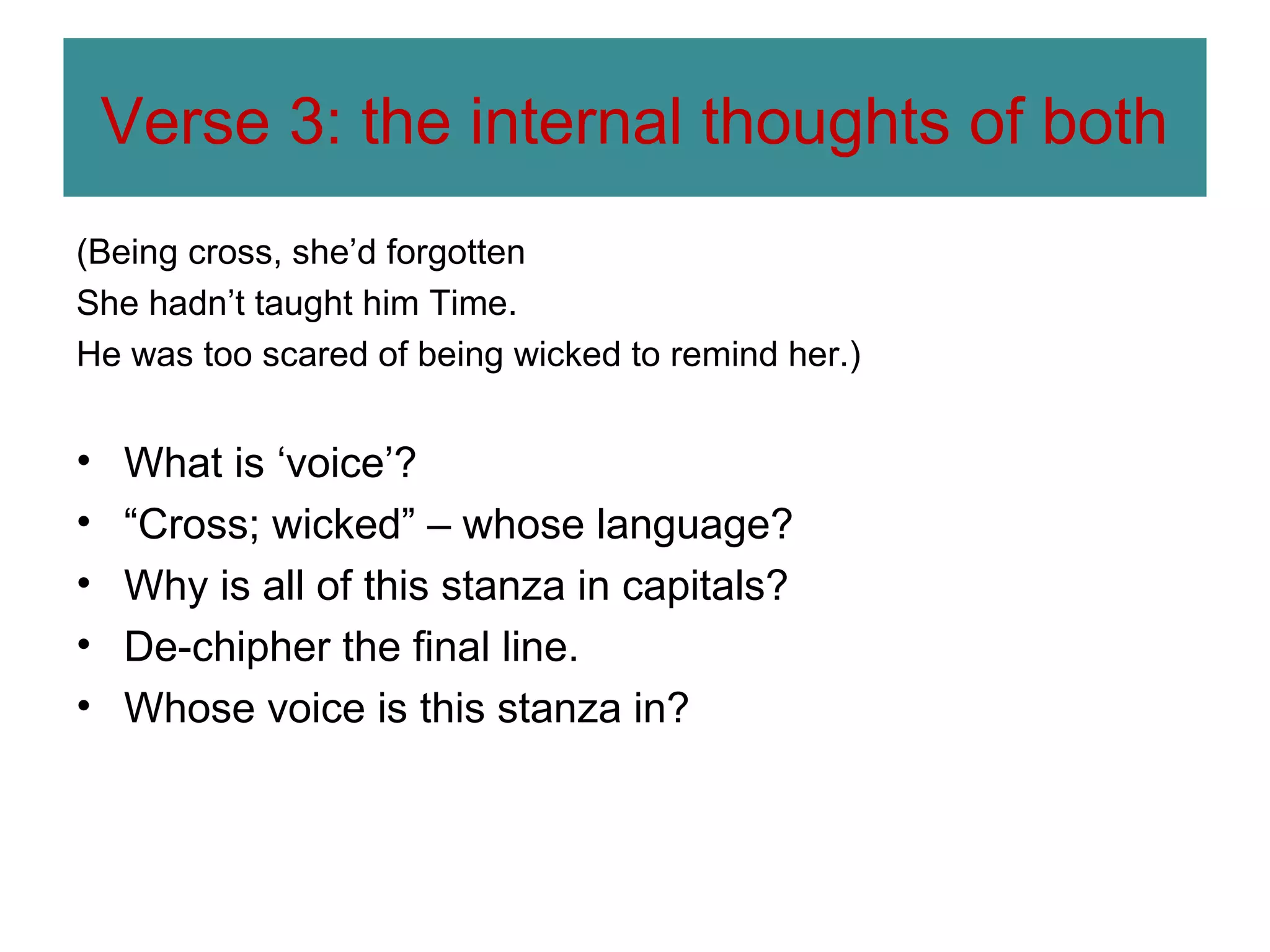 Verse 3: the internal thoughts of both
(Being cross, she’d forgotten
She hadn’t taught him Time.
He was too scared of being wicked to remind her.)

•
•
•
•
•

What is ‘voice’?
“Cross; wicked” – whose language?
Why is all of this stanza in capitals?
De-chipher the final line.
Whose voice is this stanza in?

 