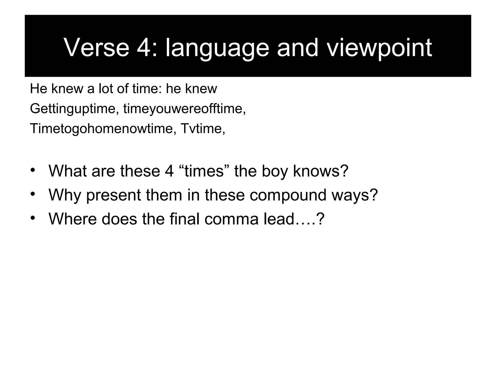 Verse 4: language and viewpoint
He knew a lot of time: he knew
Gettinguptime, timeyouwereofftime,
Timetogohomenowtime, Tvtime,

• What are these 4 “times” the boy knows?
• Why present them in these compound ways?
• Where does the final comma lead….?

 