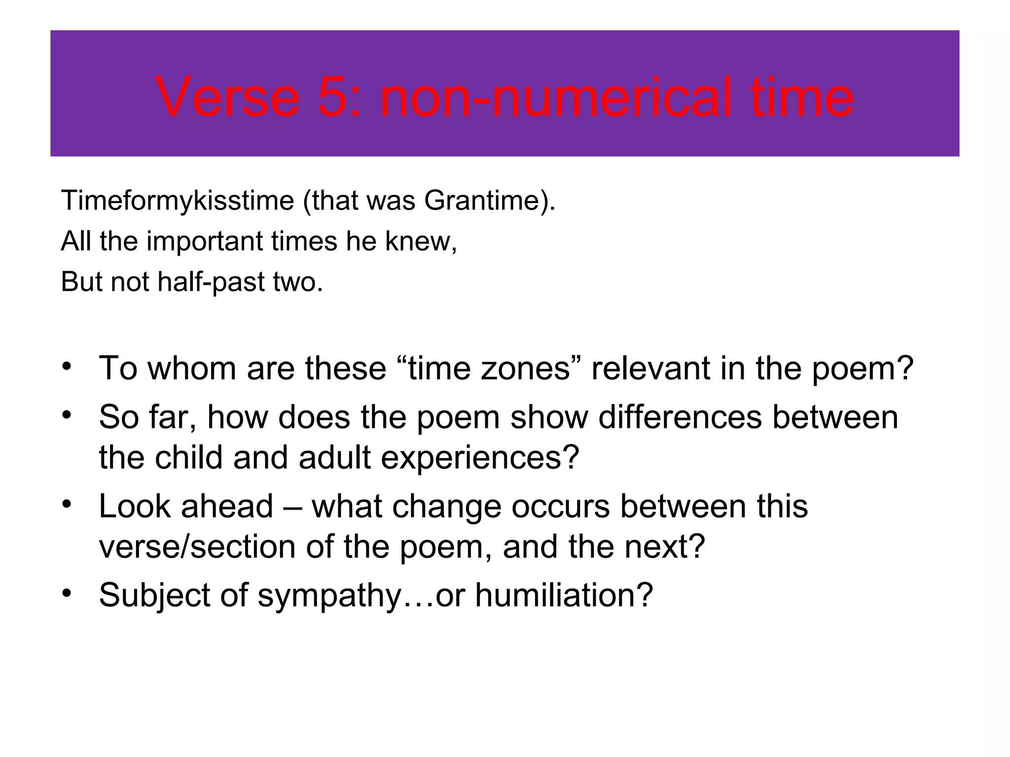 Verse 5: non-numerical time
Timeformykisstime (that was Grantime).
All the important times he knew,
But not half-past two.

• To whom are these “time zones” relevant in the poem?
• So far, how does the poem show differences between
the child and adult experiences?
• Look ahead – what change occurs between this
verse/section of the poem, and the next?
• Subject of sympathy…or humiliation?

 