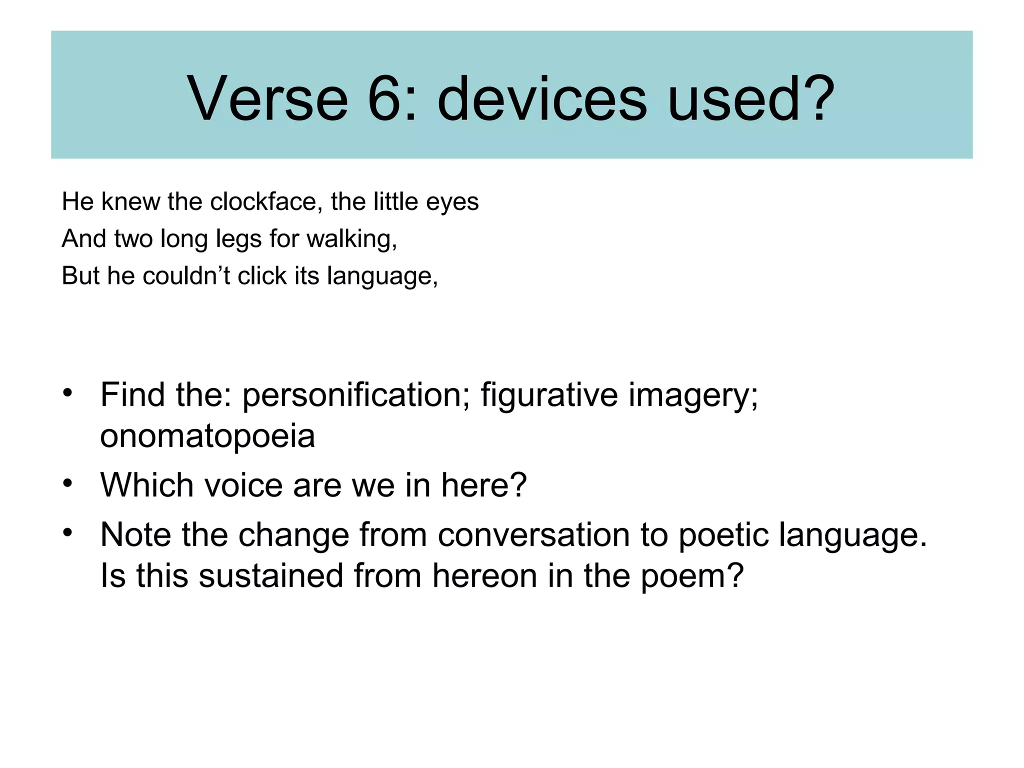 Verse 6: devices used?
He knew the clockface, the little eyes
And two long legs for walking,
But he couldn’t click its language,

• Find the: personification; figurative imagery;
onomatopoeia
• Which voice are we in here?
• Note the change from conversation to poetic language.
Is this sustained from hereon in the poem?

 