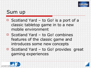 Sum up Scotland Yard – to Go! is a port of a classic tabletop game in to a new mobile environment Scotland Yard – to Go! combines features of the classic game and introduces some new concepts Scotland Yard – to Go! provides  great gaming experiences 