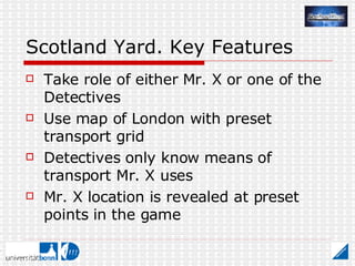Scotland Yard. Key Features Take role of either Mr. X or one of the Detectives Use map of London with preset transport grid Detectives only know means of transport Mr. X uses Mr. X location is revealed at preset points in the game 