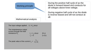During the positive half cycle of ac the
diode is forward biased and conducts for
all voltages above knee voltage.
During negative half cycle of ac the diode
is reverse biased and will not conduct at
all.
Mathematical analysis
The input voltage applied , Vi
=Vm
sinωt
The instantaneous output
current through the load
resistance RL
IL
= Im
sinωt (0-π)
IL
= 0 (π-2π)
The peak value of the current Im
=
Vm
RL +Rf
Working principle
 