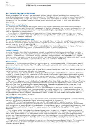 Aviva plc
Half Year Report 2013
120
MCEV financial statements continued
F1 – Basis of preparation continued
Where evidence exists that persistency rates are linked to economic scenarios, dynamic lapse assumptions are set that vary
depending on the individual scenarios. This cost is included in the TVOG. Dynamic lapses are modelled for parts of the UK, US (for
comparative periods), French and Spanish businesses. Asymmetries in non-economic assumptions that are linked to economic
scenarios, but that have insufficient evidence for credible dynamic assumptions, are allowed for within mean best estimate
assumptions.
Frictional costs of required capital
The additional costs to a shareholder of holding the assets backing required capital within an insurance company rather than
directly in the market are called frictional costs. They are explicitly deducted from the PVFP. The additional costs allowed for are the
taxation costs and any additional investment expenses on the assets backing the required capital. The level of required capital has
been set out above in the net worth section.
Frictional costs are calculated by projecting forwards the future levels of required capital in line with drivers of the capital
requirement. Tax on investment return and investment expenses are payable on the assets backing required capital, up until the
point that they are released to shareholders.
Cost of residual non-hedgeable risks (CNHR)
The cost of residual non-hedgeable risks (CNHR) covers risks not already allowed for in the time value of options and guarantees or
the PVFP. The allowance includes the impact of both non-hedgeable financial and non-financial risks. The most significant risk not
included in the PVFP or TVOG is operational risk.
Asymmetric risks allowed for in the TVOG or PVFP are described earlier in the basis of preparation. No allowance has been
made within the cost of non-hedgeable risk for symmetrical risks as these are diversifiable by investors.
US capital solutions
Credit has been taken within the US embedded value and value of new business, for comparative periods, for the anticipated
reduction in capital requirements based on management’s intention to enact transactions which allow recognition of additional
assets that can be held against certain reserves, reducing shareholder capital requirements. These ‘AXXX/XXX’ transactions are
fixed-term and are assumed to renew at current market rates. Enacting such transactions is common practice within the US market,
and by the end of 2012, transactions have been enacted for all business written from 2006 to 2012.
New business tax
New business for US (comparative periods) and Italy has been valued on a basis with tax applied at the full corporation rate and
consequential movements in the value of the Deferred Tax Asset included as a variance within existing business operating return.
Participating business
Future regular bonuses on participating business are projected in a manner consistent with current bonus rates and expected future
market-consistent returns on assets deemed to back the policies.
For with-profit funds in the UK and Ireland, for the purpose of recognising the value of the estate, it is assumed that terminal
bonuses are increased to exhaust all of the assets in the fund over the future lifetime of the in-force with-profit policies. However,
under stochastic modelling there may be some extreme economic scenarios when the total assets in the Group’s with-profit funds
are not sufficient to pay all policyholder claims. The average additional shareholder cost arising from this shortfall has been
included in the TVOG.
For profit-sharing business in continental Europe, where policy benefits and shareholder value depend on the timing of realising
gains, the apportionment of unrealised gains between policyholders and shareholders reflect contractual requirements as well as
existing practice. Under certain economic scenarios where additional shareholder injections are required to meet policyholder
payments, the average additional cost has been included in the TVOG.
For comparative periods the embedded value of the US spread-based products anticipates the application of management
discretion allowed for contractually within the policies, subject to contractual guarantees. This includes the ability to change the
crediting rates and indexed strategies available within the policy. Consideration is taken of the economic environment assumed in
future projections and returns in excess of the reference rate are not assumed. Anticipated market and policyholder reaction to
each management action has been considered.
Consolidation adjustments
The effect of transactions between the Group’s life companies such as loans and reinsurance arrangements have been included in
the results split by territory in a consistent manner. No elimination is required on consolidation.
As the MCEV methodology incorporates the impact of profits and losses arising from subsidiary companies providing
administration, investment management and other services to the Group’s life companies, the equivalent profits and losses have
been removed from the relevant segment (other operations or fund management) and are instead included within the results of life
and related businesses. In addition, the underlying basis of calculation for these profits has changed from the IFRS basis to the
MCEV basis.
The capitalised value of the future profits and losses from such service companies are included in the embedded value and
value of new business calculations for the relevant business, but the net assets (representing historical profits and other amounts)
remain under other operations or fund management. In order to reconcile the profits arising in the financial period within each
segment with the assets on the opening and closing statement of financial positions, a transfer of IFRS profits from life and related
business to the appropriate segment is deemed to occur. An equivalent approach has been adopted for expenses within our
holding companies.
The assessments of goodwill, intangibles and pension schemes relating to life insurance business utilise the IFRS measurement
basis with any required adjustment reflected in the additional value of the in force long-term business in the consolidated
statement of financial position.
 