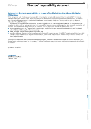 Aviva plc
Half Year Report 2013
147
Directors’ responsibility statement
Statement of directors’ responsibilities in respect of the Market Consistent Embedded Value
(MCEV) basis
When compliance with the European Insurance CFO Forum Market Consistent Embedded Value Principles (MCEV Principles),
published in October 2009, is stated, those principles require the directors to prepare supplementary information in accordance
with the methodology contained in the MCEV Principles and to disclose and explain any non-compliance with the guidance
included in the MCEV Principles.
In preparing this supplementary information, the directors have done so in accordance with these MCEV Principles with the
exception of stating held for sale operations at their expected fair value, as represented by expected sales proceeds, less cost to sell
and have also complied with the guidance as set out in the basis of preparation. Specifically the directors have:
determined assumptions on a realistic basis, having regard to past, current and expected future experience and to relevant
external data, and then applied them consistently;
made estimates that are reasonable and consistent; and,
provided additional disclosures when compliance with the specific requirements of the MCEV Principles is insufficient to enable
users to understand the impact of particular transactions, other events and conditions and the Group’s financial position and
financial performance.
Information on the current directors responsible for providing this statement can be found on pages 80 to 82 of Aviva plc’s 2012
Annual Report and Accounts and on the company’s website http://www.aviva.com/investor-relations/corporate-governance/board-
of-directors/
By order of the Board
Patrick Regan
Chief financial officer
7 August 2013
 