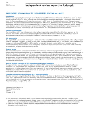 Aviva plc
Half Year Report 2013
148
Independent review report to Aviva plc
INDEPENDENT REVIEW REPORT TO THE DIRECTORS OF AVIVA plc – MCEV
Introduction
We have been engaged by the company to review the Consolidated MCEV financial statements in the half year report for the six
months ended 30 June 2013, which comprises the Consolidated income statement – MCEV basis, Earnings per share – MCEV
basis, the Consolidated statement of comprehensive income – MCEV basis, the Consolidated statement of changes in equity –
MCEV basis, the Consolidated statement of financial position – MCEV basis, the Reconciliation of shareholders’ equity on IFRS and
MCEV bases, the Reconciliation of IFRS total equity to MCEV net worth, the Group MCEV analysis of earnings and the related
notes. We have read the other information contained in the half year report and considered whether it contains any apparent
misstatements or material inconsistencies with the information in the Consolidated MCEV financial statements.
Directors’ responsibilities
The Consolidated MCEV financial statements in the half year report is the responsibility of, and has been approved by, the
directors. The directors are responsible for preparing the Consolidated MCEV financial statements in the half year report in
accordance with the CFO Forum Principles and the Basis of Preparation set out on pages 117 to 121.
Our responsibility
Our responsibility is to express to the company a conclusion on the Consolidated MCEV financial statements in the half year report
based on our review. This report, including the conclusion, has been prepared for and only for the company in accordance with our
engagement letter dated 7 May 2013 and for no other purpose. We do not, in producing this report, accept or assume
responsibility for any other purpose or to any other person to whom this report is shown or into whose hands it may come save
where expressly agreed by our prior consent in writing.
Scope of review
We conducted our review in accordance with International Standard on Review Engagements (UK and Ireland) 2410, ‘Review of
Interim Financial Information Performed by the Independent Auditor of the Entity’ issued by the Auditing Practices Board for use in
the United Kingdom. A review of interim financial information consists of making enquiries, primarily of persons responsible for
financial and accounting matters, and applying analytical and other review procedures. A review is substantially less in scope than
an audit conducted in accordance with International Standards on Auditing (UK and Ireland) and consequently does not enable us
to obtain assurance that we would become aware of all significant matters that might be identified in an audit. Accordingly, we do
not express an audit opinion.
Basis for Qualified Conclusion on the Consolidated MCEV financial statements
As explained in the Basis of Preparation to the Consolidated MCEV financial statements, the net assets of the held for sale
operations have been stated at their expected fair value less costs to sell because the directors believe this to be a better
assessment of the value to shareholders’ from these operations. By stating the held for sale operations at a value in excess of their
MCEV the Consolidated MCEV financial statements do not comply with the CFO Forum Principles. It is not practicable for us to
quantify the effect of the non-compliance.
Qualified Conclusion on the Consolidated MCEV financial statements
Based on our review, except for the effects of the matter described in the Basis for Qualified Conclusion paragraph, nothing has
come to our attention that causes us to believe that the Consolidated MCEV financial statements in the half year report for the six
months ended 30 June 2013 is not prepared, in all material respects, in accordance with the CFO Forum Principles and the Basis of
Preparation set out on pages 117 to 121.
PricewaterhouseCoopers LLP
Chartered Accountants
London
7 August 2013
1) The maintenance and integrity of the Aviva plc website is the responsibility of the directors; the work carried out by the
auditors does not involve consideration of these matters and, accordingly, the auditors accept no responsibility for any changes
that may have occurred to the Consolidated MCEV financial statements since they were initially presented on the website.
2) Legislation in the United Kingdom governing the preparation and dissemination of financial statements may differ from
legislation in other jurisdictions.
 