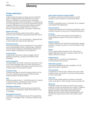 Aviva plc
Half Year Report 2013
150
Glossary
Product definitions
Annuities
A type of policy that pays out regular amounts of benefit,
either immediately and for the remainder of a person’s
lifetime, or deferred to commence from a future date.
Immediate annuities may be purchased for an individual and
his or her dependants or on a bulk purchase basis for groups
of people. Deferred annuities are accumulation contracts,
which may be used to provide benefits in retirement.
Annuities may be guaranteed, unit-linked or index-linked.
Bonds and savings
These are accumulation products with single or regular
premiums and unit-linked or guaranteed investment returns.
Critical Illness cover
Pays out a lump sum if the insured person is diagnosed with
a serious illness that meets the plan definition.
Deferred annuities
An annuity (or pension) due to be paid from a future date or
when the policyholder reaches a specified age. A deferred
annuity may be funded by a policyholder by payment of a
series of regular contributions or by a capital sum.
Group pensions
A pension plan that covers a group of people, which is
typically purchased by a company and offered to their
employees.
Income drawdown
The policyholder can transfer money from any pension fund
to an income drawdown plan from which they receive an
income. The remainder of the pension fund continues to be
invested, giving it the potential for growth.
Investment sales
Comprise retail sales of mutual fund-type products such as
unit trusts, individual savings accounts (ISAs) and open
ended investment companies (OEICs).
ISAs
Individual savings accounts – Tax-efficient plans for investing
in stocks and shares, cash deposits or life insurance
investment funds, subject to certain limits.
Mortgage endowment
An insurance contract combining savings and protection
elements which is designed to repay the principal of a loan
or mortgage.
Mortgage life insurance
A protection contract designed to pay off the outstanding
amount of a mortgage or loan in the event of death of the
insured.
Open ended investment company (OEIC)
An collective investment fund structured as a limited
company in which investors can buy and sell shares.
Pension
A means of providing income in retirement for an individual
and possibly his/her dependants.
Personal pension
A pension plan tailored to the individual policyholder, which
includes the options to stop, start or change their payments.
Protection
An insurance contract that protects the policyholder or
his/her dependants against financial loss on death or ill-
health.
Regular premium
A series of payments are made by the policyholder, typically
monthly or annually, for part of or all of the duration of the
contract.
SICAVs
This is an open-ended investment fund, structured as a
legally independent joint stock company, whose units are
issued in the form of shares.
Single premium
A single lump sum is paid by the policyholder at
commencement of the contract.
Stakeholder pensions
Low cost and flexible pension plans available in the UK,
governed by specific regulations.
Term assurance
A simple form of life insurance, offering cover over a fixed
number of years, during which a lump sum will be paid out
if the life insured dies.
Unit trusts
A form of open ended collective investment constituted
under a trust deed, in which investors can buy and sell units.
Whole life
A protection policy that remains in force for the insured’s
whole life; a lump sum will be paid out on death. Traditional
whole life contracts have fixed premium payments that
typically cannot be missed without lapsing the policy.
Flexible whole life contracts allow the policyholder to vary
the premium and/or amount of life cover, within certain
limits.
 