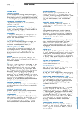 Aviva plc
Half Year Report 2013
151
Glossary continued
General terms
Available for sale (AFS)
Securities that have been acquired neither for short-term
sale nor to be held to maturity. These are shown at fair value
on the statement of financial position and changes in value
are taken straight to equity instead of the income statement.
Association of British Insurers (ABI)
A major trade association for UK insurance companies,
established in July 1985.
Acquired value of in force (AVIF)
The present value of future profits on a portfolio of long-term
insurance and investment contracts, acquired either directly or
through the purchase of a subsidiary.
Bancassurance
An arrangement whereby banks and building societies sell
insurance and investment products to their customers on
behalf of other financial providers.
UK Corporate Governance Code
The code sets out guidance in the form of principles and
provisions on how companies should be directed and
controlled to follow good governance practice.
Deferred acquisition costs (DAC)
The costs directly attributable to the acquisition of new
business for insurance and investment contracts may be
deferred to the extent that they are expected to be
recoverable out of future margins in revenue on these
contracts.
Fair value
The amount for which an asset can be exchanged, or a
liability settled, between knowledgeable, willing parties in an
arm’s length transaction.
FCA
The Financial Conduct Authority (“FCA”) is one of the two
bodies (along with the PRA) which replaced the Financial
Services Authority from the 1 April 2013. The FCA is a
company limited by guarantee and is independent of the
Bank of England. It is responsible for the conduct business
regulation of all firms (including those firms subject to
prudential regulation by the PRA) and the prudential
regulation of firms not regulated by the PRA. The FCA has
three statutory objectives: securing an appropriate degree of
protection for consumers, protecting and enhancing the
integrity of the UK financial system and promoting effective
competition in the interests of consumers.
Funds under management
Represents all assets actively managed or administered by or
on behalf of the Group including those funds managed by
third parties.
Funds under management by Aviva
Represents all assets actively managed or administered by
the fund management operations of the Group.
General insurance
Also known as non-life or property and casualty insurance.
Property insurance covers loss or damage through fire, theft,
flood, storms and other specified risks. Casualty insurance
primarily covers losses arising from accidents that cause
injury to other people or damage the property of others.
Gross written premiums
The total earnings or revenue generated by sales of
insurance products, before any reinsurance is taken into
account. Not all premiums written will necessarily be treated
as income in the current financial year, because some of
them could relate to insurance cover for a subsequent
period.
Independent Financial Advisers (IFAs)
A person or organisation authorised to give advice on
financial matters and to sell the products of all financial
service providers.
IFRS
International Financial Reporting Standards. These are
accounting regulations designed to ensure comparable
statement of financial position preparation and disclosure,
and are the standards that all publicly listed companies in
the European Union are required to use.
Operating profit
From continuing operations based on expected investment
returns, stated before tax attributable to shareholders’
profits and before non-operating items including,
impairment of goodwill, exceptional and other items. This is
also referred to as adjusted operating profit or operating
profit (IFRS basis).
Inherited estate
In the UK, the assets of the long-term with-profit funds less
the realistic reserves for non-profit policies written within the
with-profit funds, less asset shares aggregated across the
with-profit policies and any additional amounts expected at
the valuation date to be paid to in-force policyholders in the
future in respect of smoothing costs and guarantees.
Long-term and savings business
Collective term for life insurance, pensions, savings,
investments and related business.
Net written premiums
Total gross written premiums for the given period, minus
premiums paid over or ‘ceded’ to reinsurers.
Net asset value per ordinary share
Net asset value divided by the number of ordinary shares in
issue. Net asset value is based on equity shareholders’ funds.
Present value of new business premiums (PVNBP)
Present value of new regular premiums plus 100% of single
premiums, calculated using assumptions consistent with
those used to determine the value of new business under
Market Consistent Embedded Value (MCEV) principles
published by the CFO Forum.
PRA
The Prudential Regulatory Authority (“PRA”) is one of the
two bodies (along with the FCA) which replaced the
Financial Services Authority from the 1 April 2013. The PRA
is a part of the Bank of England and is responsible for the
prudential regulation of deposit taking institutions, insurers
and major investment firms. The PRA has two statutory
objectives: to promote the safety and soundness of these
firms and, specifically for insurers, to contribute to the
securing of an appropriate degree of protection for
policyholders
Turnbull Guidance on Internal Control
The Turnbull Guidance sets out best practice on internal
controls for UK listed companies, and provides additional
guidance in applying certain sections of the UK Corporate
Governance Code.
 
