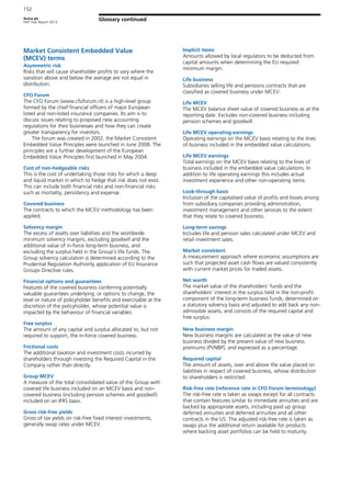 Aviva plc
Half Year Report 2013
152
Glossary continued
Market Consistent Embedded Value
(MCEV) terms
Asymmetric risk
Risks that will cause shareholder profits to vary where the
variation above and below the average are not equal in
distribution.
CFO Forum
The CFO Forum (www.cfoforum.nl) is a high-level group
formed by the chief financial officers of major European
listed and non-listed insurance companies. Its aim is to
discuss issues relating to proposed new accounting
regulations for their businesses and how they can create
greater transparency for investors.
The forum was created in 2002, the Market Consistent
Embedded Value Principles were launched in June 2008. The
principles are a further development of the European
Embedded Value Principles first launched in May 2004.
Cost of non-hedgeable risks
This is the cost of undertaking those risks for which a deep
and liquid market in which to hedge that risk does not exist.
This can include both financial risks and non-financial risks
such as mortality, persistency and expense.
Covered business
The contracts to which the MCEV methodology has been
applied.
Solvency margin
The excess of assets over liabilities and the worldwide
minimum solvency margins, excluding goodwill and the
additional value of in-force long-term business, and
excluding the surplus held in the Group’s life funds. The
Group solvency calculation is determined according to the
Prudential Regulation Authority application of EU Insurance
Groups Directive rules.
Financial options and guarantees
Features of the covered business conferring potentially
valuable guarantees underlying, or options to change, the
level or nature of policyholder benefits and exercisable at the
discretion of the policyholder, whose potential value is
impacted by the behaviour of financial variables.
Free surplus
The amount of any capital and surplus allocated to, but not
required to support, the in-force covered business.
Frictional costs
The additional taxation and investment costs incurred by
shareholders through investing the Required Capital in the
Company rather than directly.
Group MCEV
A measure of the total consolidated value of the Group with
covered life business included on an MCEV basis and non-
covered business (including pension schemes and goodwill)
included on an IFRS basis.
Gross risk-free yields
Gross of tax yields on risk-free fixed interest investments,
generally swap rates under MCEV.
Implicit items
Amounts allowed by local regulators to be deducted from
capital amounts when determining the EU required
minimum margin.
Life business
Subsidiaries selling life and pensions contracts that are
classified as covered business under MCEV.
Life MCEV
The MCEV balance sheet value of covered business as at the
reporting date. Excludes non-covered business including
pension schemes and goodwill.
Life MCEV operating earnings
Operating earnings on the MCEV basis relating to the lines
of business included in the embedded value calculations.
Life MCEV earnings
Total earnings on the MCEV basis relating to the lines of
business included in the embedded value calculations. In
addition to life operating earnings this includes actual
investment experience and other non-operating items.
Look-through basis
Inclusion of the capitalised value of profits and losses arising
from subsidiary companies providing administration,
investment management and other services to the extent
that they relate to covered business.
Long-term savings
Includes life and pension sales calculated under MCEV and
retail investment sales.
Market consistent
A measurement approach where economic assumptions are
such that projected asset cash flows are valued consistently
with current market prices for traded assets.
Net worth
The market value of the shareholders’ funds and the
shareholders’ interest in the surplus held in the non-profit
component of the long-term business funds, determined on
a statutory solvency basis and adjusted to add back any non-
admissible assets, and consists of the required capital and
free surplus.
New business margin
New business margins are calculated as the value of new
business divided by the present value of new business
premiums (PVNBP), and expressed as a percentage.
Required capital
The amount of assets, over and above the value placed on
liabilities in respect of covered business, whose distribution
to shareholders is restricted.
Risk-free rate (reference rate in CFO Forum terminology)
The risk-free rate is taken as swaps except for all contracts
that contain features similar to immediate annuities and are
backed by appropriate assets, including paid up group
deferred annuities and deferred annuities and all other
contracts in the US. The adjusted risk-free rate is taken as
swaps plus the additional return available for products
where backing asset portfolios can be held to maturity.
 