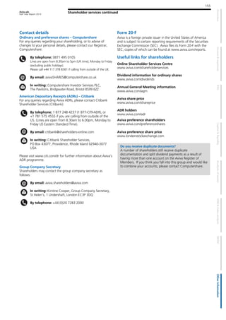 Aviva plc
Half Year Report 2013
155
Shareholder services continued
Contact details
Ordinary and preference shares – Computershare
For any queries regarding your shareholding, or to advise of
changes to your personal details, please contact our Registrar,
Computershare:
By telephone: 0871 495 0105
Lines are open from 8.30am to 5pm (UK time), Monday to Friday
(excluding public holidays).
Please call +44 117 378 8361 if calling from outside of the UK.
By email: avivaSHARES@computershare.co.uk
In writing: Computershare Investor Services PLC,
The Pavilions, Bridgwater Road, Bristol BS99 6ZZ
American Depositary Receipts (ADRs) – Citibank
For any queries regarding Aviva ADRs, please contact Citibank
Shareholder Services (Citibank):
By telephone: 1 877 248 4237 (1 877-CITI-ADR), or
+1 781 575 4555 if you are calling from outside of the
US. (Lines are open from 8.30am to 6.00pm, Monday to
Friday US Eastern Standard Time).
By email: citibank@shareholders-online.com
In writing: Citibank Shareholder Services,
PO Box 43077, Providence, Rhode Island 02940-3077
USA
Please visit www.citi.com/dr for further information about Aviva’s
ADR programme.
Group Company Secretary
Shareholders may contact the group company secretary as
follows:
By email: aviva.shareholders@aviva.com
In writing: Kirstine Cooper, Group Company Secretary,
St Helen’s, 1 Undershaft, London EC3P 3DQ
By telephone: +44 (0)20 7283 2000
Form 20-F
Aviva is a foreign private issuer in the United States of America
and is subject to certain reporting requirements of the Securities
Exchange Commission (SEC). Aviva files its Form 20-F with the
SEC, copies of which can be found at www.aviva.com/reports.
Useful links for shareholders
Online Shareholder Services Centre
www.aviva.com/shareholderservices
Dividend information for ordinary shares
www.aviva.com/dividends
Annual General Meeting information
www.aviva.com/agm
Aviva share price
www.aviva.com/shareprice
ADR holders
www.aviva.com/adr
Aviva preference shareholders
www.aviva.com/preferenceshares
Aviva preference share price
www.londonstockexchange.com
Do you receive duplicate documents?
A number of shareholders still receive duplicate
documentation and split dividend payments as a result of
having more than one account on the Aviva Register of
Members. If you think you fall into this group and would like
to combine your accounts, please contact Computershare.
 