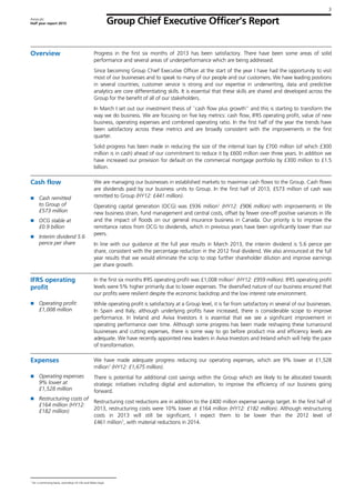 Group Chief Executive Officer’s Report
3
Aviva plc
Half year report 2013
Overview Progress in the first six months of 2013 has been satisfactory. There have been some areas of solid
performance and several areas of underperformance which are being addressed.
Since becoming Group Chief Executive Officer at the start of the year I have had the opportunity to visit
most of our businesses and to speak to many of our people and our customers. We have leading positions
in several countries; customer service is strong and our expertise in underwriting, data and predictive
analytics are core differentiating skills. It is essential that these skills are shared and developed across the
Group for the benefit of all of our stakeholders.
In March I set out our investment thesis of ``cash flow plus growth’’ and this is starting to transform the
way we do business. We are focusing on five key metrics: cash flow, IFRS operating profit, value of new
business, operating expenses and combined operating ratio. In the first half of the year the trends have
been satisfactory across these metrics and are broadly consistent with the improvements in the first
quarter.
Solid progress has been made in reducing the size of the internal loan by £700 million (of which £300
million is in cash) ahead of our commitment to reduce it by £600 million over three years. In addition we
have increased our provision for default on the commercial mortgage portfolio by £300 million to £1.5
billion.
Cash flow
Cash remitted
to Group of
£573 million
OCG stable at
£0.9 billion
Interim dividend 5.6
pence per share
We are managing our businesses in established markets to maximise cash flows to the Group. Cash flows
are dividends paid by our business units to Group. In the first half of 2013, £573 million of cash was
remitted to Group (HY12: £441 million).
Operating capital generation (OCG) was £936 million1
(HY12: £906 million) with improvements in life
new business strain, fund management and central costs, offset by fewer one-off positive variances in life
and the impact of floods on our general insurance business in Canada. Our priority is to improve the
remittance ratios from OCG to dividends, which in previous years have been significantly lower than our
peers.
In line with our guidance at the full year results in March 2013, the interim dividend is 5.6 pence per
share, consistent with the percentage reduction in the 2012 final dividend. We also announced at the full
year results that we would eliminate the scrip to stop further shareholder dilution and improve earnings
per share growth.
IFRS operating
profit
Operating profit:
£1,008 million
In the first six months IFRS operating profit was £1,008 million1
(HY12: £959 million). IFRS operating profit
levels were 5% higher primarily due to lower expenses. The diversified nature of our business ensured that
our profits were resilient despite the economic backdrop and the low interest rate environment.
While operating profit is satisfactory at a Group level, it is far from satisfactory in several of our businesses.
In Spain and Italy, although underlying profits have increased, there is considerable scope to improve
performance. In Ireland and Aviva Investors it is essential that we see a significant improvement in
operating performance over time. Although some progress has been made reshaping these turnaround
businesses and cutting expenses, there is some way to go before product mix and efficiency levels are
adequate. We have recently appointed new leaders in Aviva Investors and Ireland which will help the pace
of transformation.
Expenses
Operating expenses
9% lower at
£1,528 million
Restructuring costs of
£164 million (HY12:
£182 million)
We have made adequate progress reducing our operating expenses, which are 9% lower at £1,528
million1
(HY12: £1,675 million).
There is potential for additional cost savings within the Group which are likely to be allocated towards
strategic initiatives including digital and automation, to improve the efficiency of our business going
forward.
Restructuring cost reductions are in addition to the £400 million expense savings target. In the first half of
2013, restructuring costs were 10% lower at £164 million (HY12: £182 million). Although restructuring
costs in 2013 will still be significant, I expect them to be lower than the 2012 level of
£461 million1
, with material reductions in 2014.
1
On a continuing basis, excluding US Life and Delta Lloyd.
 