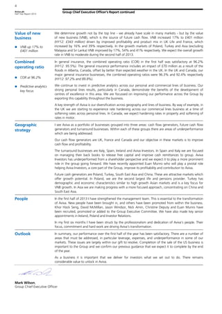 Aviva plc
Half Year Report 2013
4
Group Chief Executive Officer’s Report continued
Value of new
business
VNB up 17% to
£401 million
We determine growth not by the top line - we already have scale in many markets - but by the value
of new business (VNB), which is the source of future cash flow. VNB increased 17% to £401 million
(HY12: £343 million) driven by improved profitability and product mix in UK Life and France, which
increased by 16% and 39% respectively. In the growth markets of Poland, Turkey and Asia (excluding
Malaysia and Sri Lanka) VNB improved by 17%, 54% and 41% respectively. We expect the overall growth
rate in VNB to moderate during the second half of 2013.
Combined
operating ratio
COR at 96.2%
Predictive analytics
key focus
In general insurance, the combined operating ratio (COR) in the first half was satisfactory at 96.2%
(HY12: 95.5%). The general insurance performance includes an impact of £70 million as a result of the
floods in Alberta, Canada, offset by better than expected weather in the UK. In the UK and Canada, our
major general insurance businesses, the combined operating ratios were 96.3% and 92.4% respectively
(HY12: 97.2% and 89.8%).
We continue to invest in predictive analytics across our personal and commercial lines of business. Our
strong personal lines results, particularly in Canada, demonstrate the benefits of the development of
centres of excellence in this area. We are focussed on improving our performance across the Group by
exporting this capability throughout the business.
A key strength of Aviva is our diversification across geography and lines of business. By way of example, in
the UK we are starting to experience rate hardening across our commercial lines business at a time of
softening rates across personal lines. In Canada, we expect hardening rates in property and softening of
rates in motor.
Geographic
strategy
I see Aviva as a portfolio of businesses grouped into three areas: cash flow generators, future cash flow
generators and turnaround businesses. Within each of these groups there are areas of underperformance
which are being addressed.
Our cash flow generators are UK, France and Canada and our objective in these markets is to improve
cash flow and profitability.
The turnaround businesses are Italy, Spain, Ireland and Aviva Investors. In Spain and Italy we are focused
on managing their back books to release free capital and improve cash remittances to group. Aviva
Investors has underperformed from a shareholder perspective and we expect it to play a more prominent
role in the group going forward. We have recently appointed Euan Munro who will play a pivotal role
helping Aviva Investors, a core part of the Group, improve its profitability and contribution to Aviva.
Future cash generators are Poland, Turkey, South East Asia and China. These are attractive markets which
offer growth potential. In Poland, we are the second largest life and pensions provider. Turkey has
demographic and economic characteristics similar to high growth Asian markets and is a key focus for
VNB growth. In Asia we are making progress with a more focused approach, concentrating on China and
South East Asia.
People In the first half of 2013 I have strengthened the management team. This is essential to the transformation
of Aviva. New people have been brought in, and others have been promoted from within the business.
Khor Hock Seng, David McMillan, Jason Windsor, Nick Amin, Christine Deputy and Euan Munro have
been recruited, promoted or added to the Group Executive Committee. We have also made key senior
appointments in Ireland, Poland and Investor Relations.
In my first six months I have been struck by the professionalism and dedication of Aviva’s people. Their
focus, commitment and hard work are driving Aviva’s transformation.
Outlook In summary, our performance over the first half of the year has been satisfactory. There are a number of
areas that must be addressed, in particular leverage, expenses, and underperformance in some of our
markets. These issues are largely within our gift to resolve. Completion of the sale of the US business is
important to the Group and we confirm our previous guidance that we expect it to complete by the end
of the year.
As a business it is important that we deliver for investors what we set out to do. There remains
considerable value to unlock in Aviva.
Mark Wilson,
Group Chief Executive Officer
 