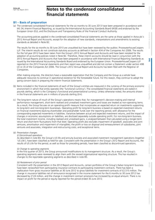 Aviva plc
Half Year Report 2013 Notes to the condensed consolidated
financial statements
39
B1 – Basis of preparation
(a) The condensed consolidated financial statements for the six months to 30 June 2013 have been prepared in accordance with
IAS 34, Interim Financial Reporting, as issued by the International Accounting Standards Board (IASB) and endorsed by the
European Union (EU), and the Disclosure and Transparency Rules of the Financial Conduct Authority.
The accounting policies applied in the condensed consolidated financial statements are the same as those applied in Aviva plc's
2012 Annual Report and Accounts, except for the adoption of new standards, interpretations and amendments to existing
standards as detailed in Note B2.
The results for the six months to 30 June 2013 are unaudited but have been reviewed by the auditor, PricewaterhouseCoopers
LLP. The interim results do not constitute statutory accounts as defined in Section 434 of the Companies Act 2006. The results
for the full year 2012 have been taken from the Group’s 2012 Annual Report and Accounts and have been restated for the
adoption of accounting policies noted in Note B2. Therefore, these interim accounts should be read in conjunction with the
2012 Annual Reports and Accounts that have been prepared in accordance with International Financial Reporting Standards as
issued by the International Accounting Standards Board and endorsed by the European Union. PricewaterhouseCoopers LLP
reported on the 2012 financial statements and their report was unqualified and did not contain a Statement under section 498
(2) or (3) of the Companies Act 2006. The Group’s 2012 Annual Report and Accounts has been filed with the Registrar of
Companies.
After making enquiries, the directors have a reasonable expectation that the Company and the Group as a whole have
adequate resources to continue in operational existence for the foreseeable future. For this reason, they continue to adopt the
going concern basis in preparing the interim financial statements.
(b) Items included in the financial statements of each of the Group’s entities are measured in the currency of the primary economic
environment in which that entity operates (the ’functional currency‘). The consolidated financial statements are stated in
pounds sterling, which is the Company’s functional and presentational currency. Unless otherwise noted, the amounts shown
in the financial statements are in millions of pounds sterling (£m).
(c) The long-term nature of much of the Group’s operations means that, for management’s decision-making and internal
performance management, short-term realised and unrealised investment gains and losses are treated as non-operating items.
As a result, the Group focuses on an operating profit measure that incorporates an expected return on investments supporting
its long-term and non-long-term businesses. Operating profit for long-term business is based on expected investment returns
on financial investments backing shareholder and policyholder funds over the reporting period, with allowance for the
corresponding expected movements in liabilities. Variances between actual and expected investment returns, and the impact of
changes in economic assumptions on liabilities, are disclosed separately outside operating profit. For non-long-term business,
the total investment income, including realised and unrealised gains, is analysed between that calculated using a longer-term
return and short-term fluctuations from that level. Operating profit also excludes impairment of goodwill, associates and joint
ventures; amortisation and impairment of intangibles; the profit or loss on disposal and remeasurement of subsidiaries, joint
ventures and associates; integration and restructuring costs; and exceptional items.
(d) Presentation changes
(i) Discontinued operations
As described in note B4, the Group’s US life and annuity business and associated investment management operations (together
’US Life’), have been classified as held for sale. Consistent with the presentation in the Group’s 2012 Report and Accounts, the
results of US Life for the period, as well as those for preceding periods, have been classified as discontinued operations.
(ii) Change to operating segments
In the first quarter of 2013, the Group announced modifications to its management structure. As a result, the Group’s
operating segments were reviewed to align them with the revised organisational reporting structure. This has resulted in
changes to the reportable operating segments as described in note B5.
(iii) Restatement of prior period
Consistent with the presentation in the 2012 Report and Accounts, certain portfolios of the Group’s Italian long-term business
have been reclassified from participating insurance contracts to participating investment contracts. There has been a
reallocation from gross insurance liabilities at 30 June 2012 to gross liabilities for investment contracts of £2,515 million. The
change in insurance liabilities net of reinsurance recognised in the income statement for the 6 months to 30 June 2012 has
decreased by £124 million, and the change in investment contract provisions has increased by an equal amount. There is no
impact on profit for the period or equity reported for the period ended 30 June 2012.
 