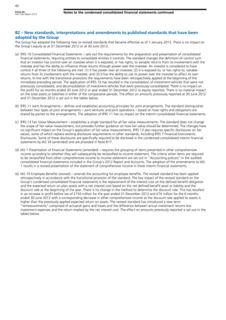 Aviva plc
Half Year Report 2013
Notes to the condensed consolidated financial statements continued
40
B2 – New standards, interpretations and amendments to published standards that have been
adopted by the Group
The Group has adopted the following new or revised standards that became effective as of 1 January 2013. There is no impact on
the Group’s equity as at 31 December 2012 or at 30 June 2012.
(a) IFRS 10 Consolidated Financial Statements – sets out the requirements for the preparation and presentation of consolidated
financial statements, requiring entities to consolidate entities it controls. The standard changes the definition of control such
that an investor has control over an investee when it is exposed, or has rights, to variable returns from its involvement with the
investee and has the ability to influence those returns through power over the investee. An investor is considered to have
control if all three of the following are met: (1) it has power over an investee; (2) it is exposed to, or has rights to, variable
returns from its involvement with the investee; and (3) it has the ability to use its power over the investee to affect its own
returns. In line with the transitional provisions the requirements have been retrospectively applied at the beginning of the
immediate preceding period. The application of IFRS 10 has resulted in the consolidation of investment vehicles that were not
previously consolidated, and deconsolidation of investment vehicles that were previously consolidated. There is no impact on
the profit for six months ended 30 June 2012 or year ended 31 December 2012 or equity reported. There is no material impact
on the total assets or liabilities in either of the comparative periods. The effect on amounts previously reported at 30 June 2012
and 31 December 2012 is set out in the tables below.
(b) IFRS 11 Joint Arrangements – defines and establishes accounting principles for joint arrangements. The standard distinguishes
between two types of joint arrangements – joint ventures and joint operations – based on how rights and obligations are
shared by parties to the arrangements. The adoption of IFRS 11 has no impact on the interim consolidated financial statements.
(c) IFRS 13 Fair Value Measurement – establishes a single standard for all fair value measurements. The standard does not change
the scope of fair value measurement, but provides further guidance on how fair value should be determined. The changes have
no significant impact on the Group’s application of fair value measurements. IFRS 13 also requires specific disclosures on fair
values, some of which replace existing disclosure requirements in other standards, including IFRS 7 Financial Instruments:
Disclosures. Some of these disclosures are specifically required to be disclosed in the condensed consolidated interim financial
statements by IAS 34 (amended) and are provided in Note B17.
(d) IAS 1 Presentation of Financial Statements (amended) – requires the grouping of items presented in other comprehensive
income according to whether they will subsequently be reclassified to income statement. The criteria when items are required
to be reclassified from other comprehensive income to income statement are set out in “Accounting policies” in the audited
consolidated financial statements included in the Group’s 2012 Report and Accounts. The adoption of the amendments to IAS
1 results in a revised presentation of the statement of comprehensive income in these interim financial statements.
(e) IAS 19 Employee Benefits (revised) – amends the accounting for employee benefits. The revised standard has been applied
retrospectively in accordance with the transitional provision of the standard. The key impact of the revised standard on the
Group’s condensed consolidated financial statements is the replacement of the interest cost on the defined benefit obligation
and the expected return on plan assets with a net interest cost based on the net defined benefit asset or liability and the
discount rate at the beginning of the year. There is no change in the method to determine the discount rate. This has resulted
in an increase in profit before tax of £150 million for the year ended 31 December 2012 and £74 million for the 6 months
ended 30 June 2012 with a corresponding decrease in other comprehensive income as the discount rate applied to assets is
higher than the previously applied expected return on assets. The revised standard has introduced a new term
“remeasurements” comprised of actuarial gains and losses and the difference between actual investment returns less
investment expenses and the return implied by the net interest cost. The effect on amounts previously reported is set out in the
tables below.
 