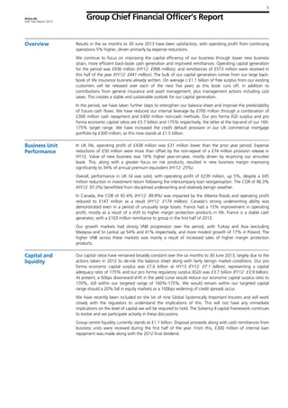 5
Aviva plc
Half Year Report 2013
Group Chief Financial Officer’s Report
Overview Results in the six months to 30 June 2013 have been satisfactory, with operating profit from continuing
operations 5% higher, driven primarily by expense reductions.
We continue to focus on improving the capital efficiency of our business through lower new business
strain, more efficient back-book cash generation and improved remittances. Operating capital generation
for the period was £936 million (HY12: £906 million), and remittances of £573 million were received in
this half of the year (HY12: £441 million). The bulk of our capital generation comes from our large back-
book of life insurance business already written. On average c.£1.1 billion of free surplus from our existing
customers will be released over each of the next five years as this book runs off, in addition to
contributions from general insurance and asset management, plus management actions including cost
saves. This creates a stable and sustainable outlook for our capital generation.
In the period, we have taken further steps to strengthen our balance sheet and improve the predictability
of future cash flows. We have reduced our internal leverage by £700 million through a combination of
£300 million cash repayment and £400 million non-cash methods. Our pro forma IGD surplus and pro
forma economic capital ratios are £3.7 billion and 175% respectively, the latter at the top-end of our 160-
175% target range. We have increased the credit default provision in our UK commercial mortgage
portfolio by £300 million, so this now stands at £1.5 billion.
Business Unit
Performance
In UK life, operating profit of £438 million was £31 million lower than the prior year period. Expense
reductions of £50 million were more than offset by the non-repeat of a £74 million provision release in
HY12. Value of new business was 16% higher year-on-year, mostly driven by re-pricing our annuities
book. This, along with a greater focus on risk products, resulted in new business margin improving
significantly to 34% of annual premium equivalent (HY12: 25%).
Overall, performance in UK GI was solid, with operating profit of £239 million, up 5%, despite a £45
million reduction in investment return following the intercompany loan reorganisation. The COR of 96.3%
(HY12: 97.2%) benefitted from disciplined underwriting and relatively benign weather.
In Canada, the COR of 92.4% (HY12: 89.8%) was impacted by the Alberta floods and operating profit
reduced to £147 million as a result (HY12: £174 million). Canada’s strong underwriting ability was
demonstrated even in a period of unusually large losses. France had a 15% improvement in operating
profit, mostly as a result of a shift to higher margin protection products in life. France is a stable cash
generator, with a £103 million remittance to group in the first half of 2013.
Our growth markets had strong VNB progression over the period, with Turkey and Asia (excluding
Malaysia and Sri Lanka) up 54% and 41% respectively, and more modest growth of 17% in Poland. The
higher VNB across these markets was mainly a result of increased sales of higher margin protection
products.
Capital and
liquidity
Our capital ratios have remained broadly constant over the six months to 30 June 2013, largely due to the
actions taken in 2012 to de-risk the balance sheet along with fairly benign market conditions. Our pro
forma economic capital surplus was £7.6 billion at HY13 (FY12: £7.1 billion), representing a capital
adequacy ratio of 175% and our pro forma regulatory surplus (IGD) was £3.7 billion (FY12: £3.9 billion).
At present, a 50bps downward shift in the yield curve would reduce our economic capital surplus ratio to
170%, still within our targeted range of 160%-175%. We would remain within our targeted capital
range should a 20% fall in equity markets or a 100bps widening of credit spreads occur.
We have recently been included on the list of nine Global Systemically Important Insurers and will work
closely with the regulators to understand the implications of this. This will not have any immediate
implications on the level of capital we will be required to hold. The Solvency II capital framework continues
to evolve and we participate actively in these discussions.
Group centre liquidity currently stands at £1.1 billion. Disposal proceeds along with cash remittances from
business units were received during the first half of the year. From this, £300 million of internal loan
repayment was made along with the 2012 final dividend.
 