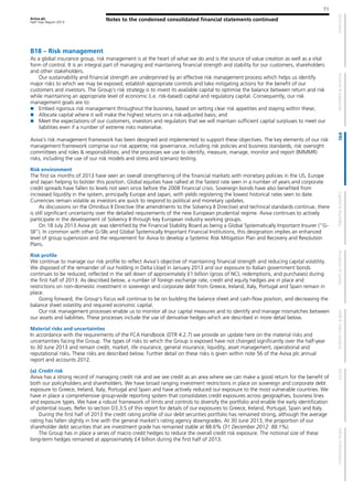 Aviva plc
Half Year Report 2013
Notes to the condensed consolidated financial statements continued
71
B18 – Risk management
As a global insurance group, risk management is at the heart of what we do and is the source of value creation as well as a vital
form of control. It is an integral part of managing and maintaining financial strength and stability for our customers, shareholders
and other stakeholders.
Our sustainability and financial strength are underpinned by an effective risk management process which helps us identify
major risks to which we may be exposed, establish appropriate controls and take mitigating actions for the benefit of our
customers and investors. The Group’s risk strategy is to invest its available capital to optimise the balance between return and risk
while maintaining an appropriate level of economic (i.e. risk-based) capital and regulatory capital. Consequently, our risk
management goals are to:
Embed rigorous risk management throughout the business, based on setting clear risk appetites and staying within these;
Allocate capital where it will make the highest returns on a risk-adjusted basis; and
Meet the expectations of our customers, investors and regulators that we will maintain sufficient capital surpluses to meet our
liabilities even if a number of extreme risks materialise.
Aviva’s risk management framework has been designed and implemented to support these objectives. The key elements of our risk
management framework comprise our risk appetite; risk governance, including risk policies and business standards, risk oversight
committees and roles & responsibilities; and the processes we use to identify, measure, manage, monitor and report (IMMMR)
risks, including the use of our risk models and stress and scenario testing.
Risk environment
The first six months of 2013 have seen an overall strengthening of the financial markets with monetary policies in the US, Europe
and Japan helping to bolster this position. Global equities have rallied at the fastest rate seen in a number of years and corporate
credit spreads have fallen to levels not seen since before the 2008 financial crisis. Sovereign bonds have also benefited from
increased liquidity in the system, principally Europe and Japan, with yields registering the lowest historical rates seen to date.
Currencies remain volatile as investors are quick to respond to political and monetary updates.
As discussions on the Omnibus II Directive (the amendments to the Solvency II Directive) and technical standards continue, there
is still significant uncertainty over the detailed requirements of the new European prudential regime. Aviva continues to actively
participate in the development of Solvency II through key European industry working groups.
On 18 July 2013 Aviva plc was identified by the Financial Stability Board as being a Global Systematically Important Insurer (“G-
SII”). In common with other G-SIIs and Global Systemically Important Financial Institutions, this designation implies an enhanced
level of group supervision and the requirement for Aviva to develop a Systemic Risk Mitigation Plan and Recovery and Resolution
Plans.
Risk profile
We continue to manage our risk profile to reflect Aviva’s objective of maintaining financial strength and reducing capital volatility.
We disposed of the remainder of our holding in Delta Lloyd in January 2013 and our exposure to Italian government bonds
continues to be reduced, reflected in the sell down of approximately £1 billion (gross of NCI, redemptions, and purchases) during
the first half of 2013. As described below, a number of foreign exchange rate, credit and equity hedges are in place and
restrictions on non-domestic investment in sovereign and corporate debt from Greece, Ireland, Italy, Portugal and Spain remain in
place.
Going forward, the Group’s focus will continue to be on building the balance sheet and cash-flow position, and decreasing the
balance sheet volatility and required economic capital.
Our risk management processes enable us to monitor all our capital measures and to identify and manage mismatches between
our assets and liabilities. These processes include the use of derivative hedges which are described in more detail below.
Material risks and uncertainties
In accordance with the requirements of the FCA Handbook (DTR 4.2.7) we provide an update here on the material risks and
uncertainties facing the Group. The types of risks to which the Group is exposed have not changed significantly over the half-year
to 30 June 2013 and remain credit, market, life insurance, general insurance, liquidity, asset management, operational and
reputational risks. These risks are described below. Further detail on these risks is given within note 56 of the Aviva plc annual
report and accounts 2012.
(a) Credit risk
Aviva has a strong record of managing credit risk and we see credit as an area where we can make a good return for the benefit of
both our policyholders and shareholders. We have broad ranging investment restrictions in place on sovereign and corporate debt
exposure to Greece, Ireland, Italy, Portugal and Spain and have actively reduced our exposure to the most vulnerable countries. We
have in place a comprehensive group-wide reporting system that consolidates credit exposures across geographies, business lines
and exposure types. We have a robust framework of limits and controls to diversify the portfolio and enable the early identification
of potential issues. Refer to section D3.3.5 of this report for details of our exposures to Greece, Ireland, Portugal, Spain and Italy.
During the first half of 2013 the credit rating profile of our debt securities portfolio has remained strong, although the average
rating has fallen slightly in line with the general market’s rating agency downgrades. At 30 June 2013, the proportion of our
shareholder debt securities that are investment grade has remained stable at 88.6% (31 December 2012: 88.1%).
The Group has in place a series of macro credit hedges to reduce the overall credit risk exposure. The notional size of these
long-term hedges remained at approximately £4 billion during the first half of 2013.
 