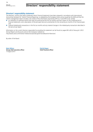 Aviva plc
Half Year Report 2013
74
Directors’ responsibility statement
74
Directors’ responsibility statement
The directors’ confirm that these condensed interim financial statements have been prepared in accordance with International
Accounting Standard 34, ‘Interim Financial Reporting’, as adopted by the European Union and as issued by the IASB and that the
interim management report includes a fair review of the information required by DTR 4.2.7 and DTR 4.2.8, namely:
an indication of important events that have occurred during the first six months and their impact on the condensed set of
financial statements, and a description of the principal risks and uncertainties for the remaining six months of the financial year;
and
material related-party transactions in the first six months and any material changes in the related-party transactions described in
the last annual report.
Information on the current directors responsible for providing this statement can be found on pages 80 to 82 of Aviva plc’s 2012
Annual Report and Accounts and on the Company’s website at:
http://www.aviva.com/investor-relations/corporate-governance/board-of-directors/
By order of the Board
Mark Wilson Patrick Regan
Group chief executive officer Chief financial officer
7 August 2013
 