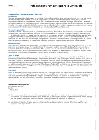 Aviva plc
Half Year Report 2013
75
Independent review report to Aviva plc
Independent review report to Aviva plc
Introduction
We have been engaged by the company to review the Condensed consolidated set of financial statements in the half year report
for the six months ended 30 June 2013, which comprises the Condensed consolidated income statement, the Condensed
consolidated statement of comprehensive income, the Condensed consolidated statement of changes in equity, the Condensed
consolidated statement of financial position, the Condensed consolidated statement of cash flows and related notes. We have read
the other information contained in the half year report and considered whether it contains any apparent misstatements or material
inconsistencies with the information in the Condensed consolidated set of financial statements.
Directors’ responsibilities
The half year report is the responsibility of, and has been approved by, the directors. The directors are responsible for preparing the
half year report in accordance with the Disclosure and Transparency Rules of the United Kingdom's Financial Conduct Authority.
As disclosed in note B1, the annual financial statements of the group are prepared in accordance with IFRSs as adopted by the
European Union and as issued by the International Accounting Standards Board. The Condensed consolidated set of financial
statements included in this half year report has been prepared in accordance with International Accounting Standard 34, "Interim
Financial Reporting", as adopted by the European Union and as issued by the International Accounting Standards Board.
Our responsibility
Our responsibility is to express to the company a conclusion on the Condensed consolidated set of financial statements in the half
year report based on our review. This report, including the conclusion, has been prepared for and only for the company for the
purpose of the Disclosure and Transparency Rules of the Financial Conduct Authority and for no other purpose. We do not, in
producing this report, accept or assume responsibility for any other purpose or to any other person to whom this report is shown
or into whose hands it may come save where expressly agreed by our prior consent in writing.
Scope of review
We conducted our review in accordance with International Standard on Review Engagements (UK and Ireland) 2410, ‘Review of
Interim Financial Information Performed by the Independent Auditor of the Entity’ issued by the Auditing Practices Board for use in
the United Kingdom. A review of interim financial information consists of making enquiries, primarily of persons responsible for
financial and accounting matters, and applying analytical and other review procedures. A review is substantially less in scope than
an audit conducted in accordance with International Standards on Auditing (UK and Ireland) and consequently does not enable us
to obtain assurance that we would become aware of all significant matters that might be identified in an audit. Accordingly, we do
not express an audit opinion.
Conclusion
Based on our review, nothing has come to our attention that causes us to believe that the Condensed consolidated set of financial
statements in the half year report for the six months ended 30 June 2013 is not prepared, in all material respects, in accordance
with International Accounting Standard 34 as adopted by the European Union and as issued by the International Accounting
Standards Board, and the Disclosure and Transparency Rules of the United Kingdom's Financial Conduct Authority.
PricewaterhouseCoopers LLP
Chartered Accountants
London
7 August 2013
(a) The maintenance and integrity of the Aviva plc website is the responsibility of the directors; the work carried out by the
auditors does not involve consideration of these matters and, accordingly, the auditors accept no responsibility for any changes
that may have occurred to the financial statements since they were initially presented on the website.
(b) Legislation in the United Kingdom governing the preparation and dissemination of financial statements may differ from
legislation in other jurisdictions.
 