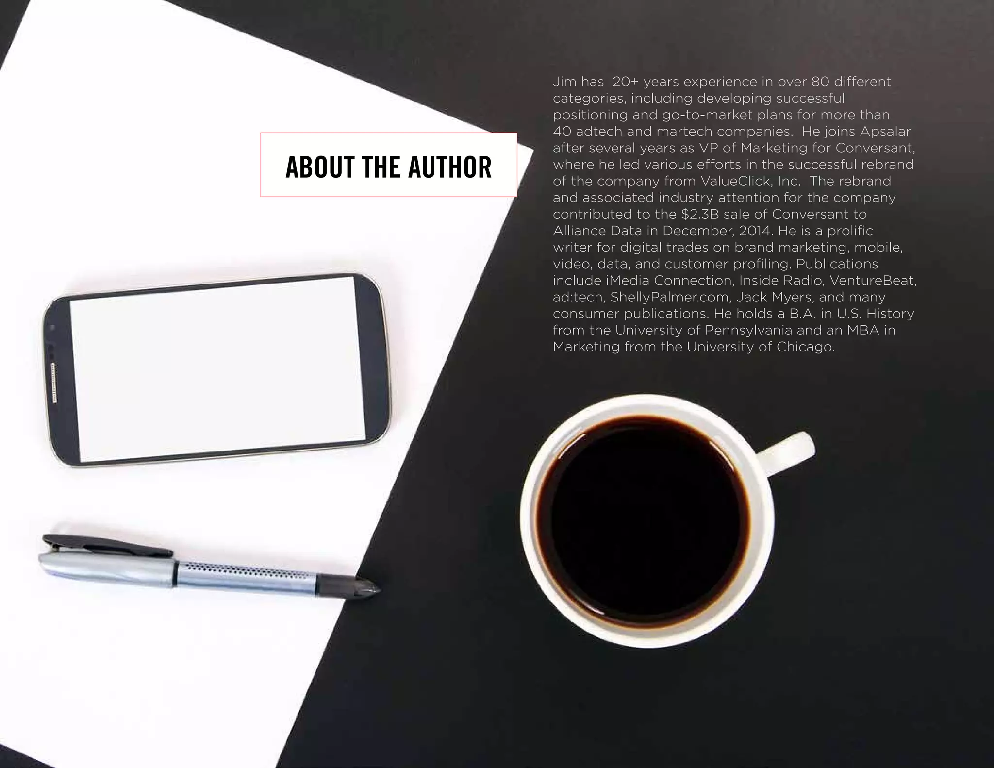 Jim has 20+ years experience in over 80 different
categories, including developing successful
positioning and go-to-market plans for more than
40 adtech and martech companies. He joins Apsalar
after several years as VP of Marketing for Conversant,
where he led various efforts in the successful rebrand
of the company from ValueClick, Inc. The rebrand
and associated industry attention for the company
contributed to the $2.3B sale of Conversant to
Alliance Data in December, 2014. He is a prolific
writer for digital trades on brand marketing, mobile,
video, data, and customer profiling. Publications
include iMedia Connection, Inside Radio, VentureBeat,
ad:tech, ShellyPalmer.com, Jack Myers, and many
consumer publications. He holds a B.A. in U.S. History
from the University of Pennsylvania and an MBA in
Marketing from the University of Chicago.
ABOUT THE AUTHOR
 