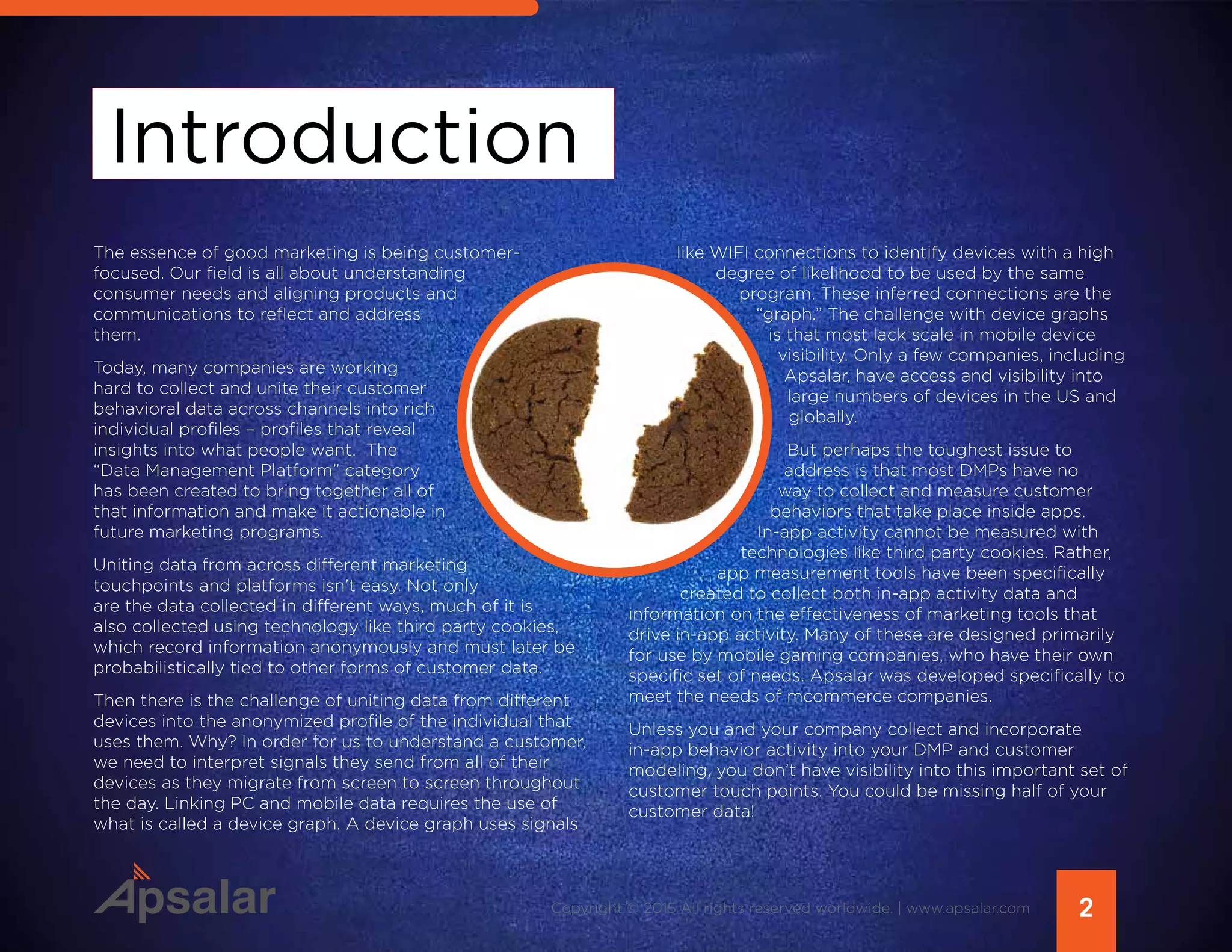 Introduction
2Copyright © 2015 All rights reserved worldwide. | www.apsalar.com
The essence of good marketing is being customer-
focused. Our field is all about understanding
consumer needs and aligning products and
communications to reflect and address
them.
Today, many companies are working
hard to collect and unite their customer
behavioral data across channels into rich
individual profiles – profiles that reveal
insights into what people want. The
“Data Management Platform” category
has been created to bring together all of
that information and make it actionable in
future marketing programs.
Uniting data from across different marketing
touchpoints and platforms isn’t easy. Not only
are the data collected in different ways, much of it is
also collected using technology like third party cookies,
which record information anonymously and must later be
probabilistically tied to other forms of customer data.
Then there is the challenge of uniting data from different
devices into the anonymized profile of the individual that
uses them. Why? In order for us to understand a customer,
we need to interpret signals they send from all of their
devices as they migrate from screen to screen throughout
the day. Linking PC and mobile data requires the use of
what is called a device graph. A device graph uses signals
like WIFI connections to identify devices with a high
degree of likelihood to be used by the same
program. These inferred connections are the
“graph.” The challenge with device graphs
is that most lack scale in mobile device
visibility. Only a few companies, including
Apsalar, have access and visibility into
large numbers of devices in the US and
globally.
But perhaps the toughest issue to
address is that most DMPs have no
way to collect and measure customer
behaviors that take place inside apps.
In-app activity cannot be measured with
technologies like third party cookies. Rather,
app measurement tools have been specifically
created to collect both in-app activity data and
information on the effectiveness of marketing tools that
drive in-app activity. Many of these are designed primarily
for use by mobile gaming companies, who have their own
specific set of needs. Apsalar was developed specifically to
meet the needs of mcommerce companies.
Unless you and your company collect and incorporate
in-app behavior activity into your DMP and customer
modeling, you don’t have visibility into this important set of
customer touch points. You could be missing half of your
customer data!
 