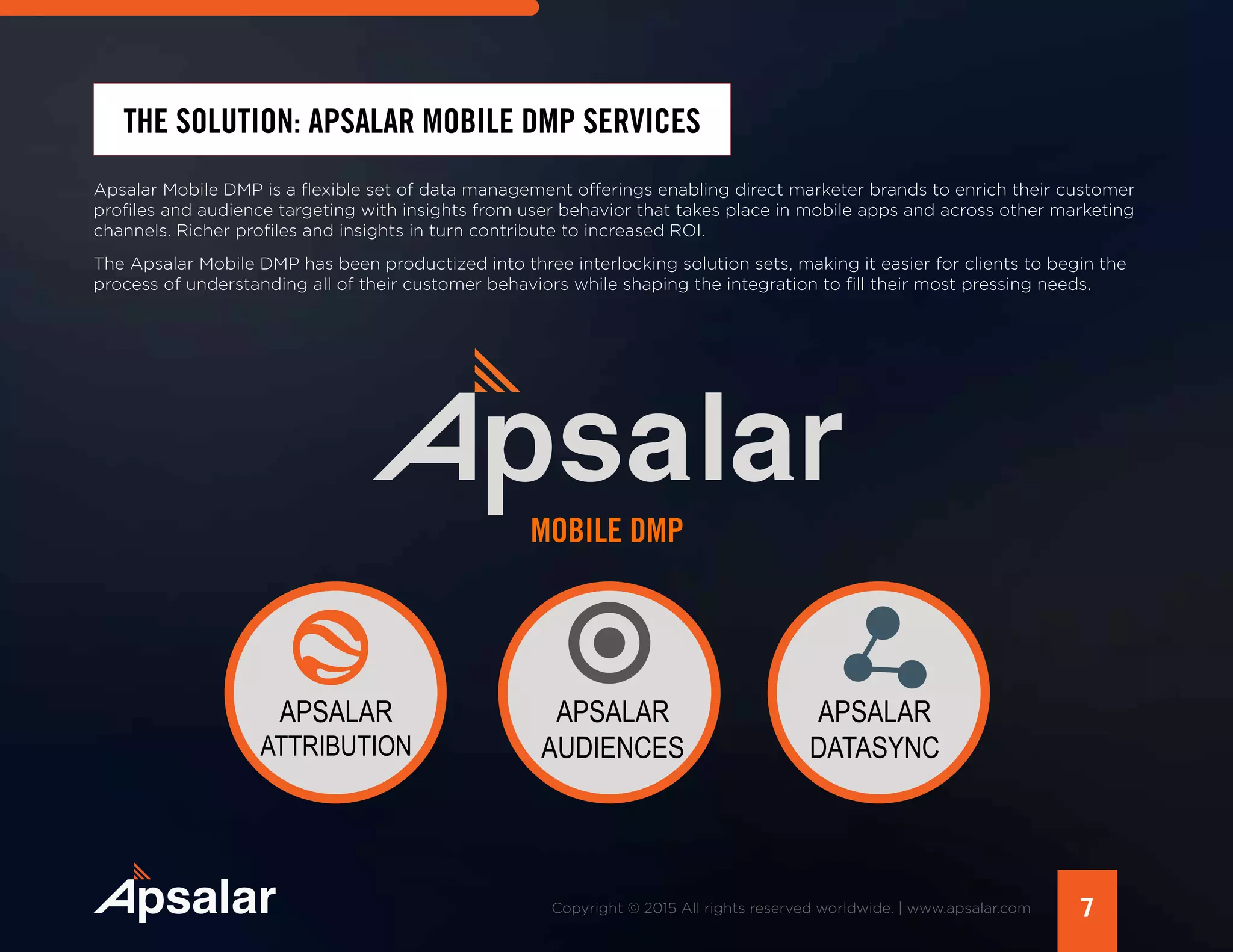 7Copyright © 2015 All rights reserved worldwide. | www.apsalar.com
THE SOLUTION: APSALAR MOBILE DMP SERVICES
Apsalar Mobile DMP is a flexible set of data management offerings enabling direct marketer brands to enrich their customer
profiles and audience targeting with insights from user behavior that takes place in mobile apps and across other marketing
channels. Richer profiles and insights in turn contribute to increased ROI.
The Apsalar Mobile DMP has been productized into three interlocking solution sets, making it easier for clients to begin the
process of understanding all of their customer behaviors while shaping the integration to fill their most pressing needs.
APSALAR
ATTRIBUTION
APSALAR
AUDIENCES
APSALAR
DATASYNC
MOBILE DMP
 