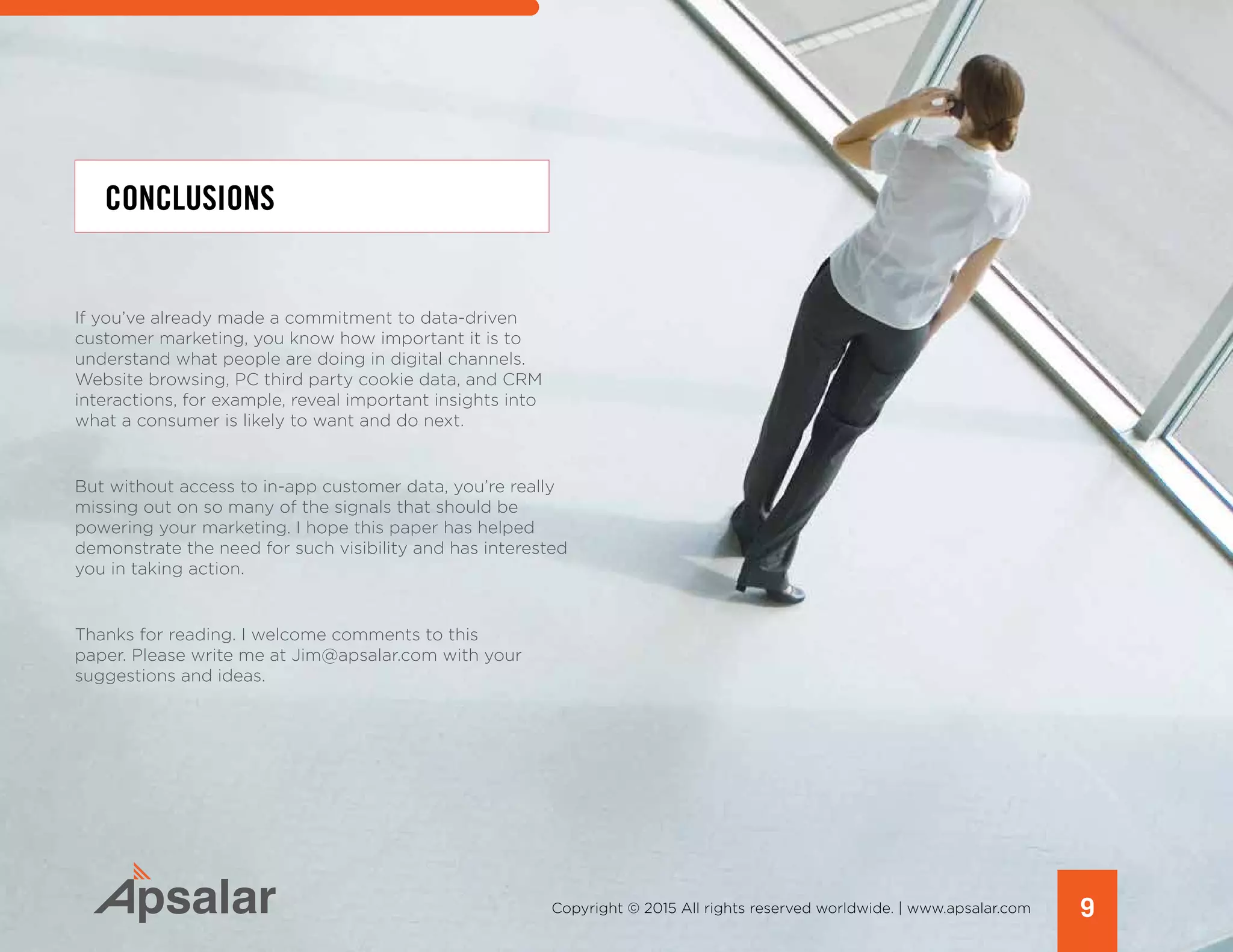 9Copyright © 2015 All rights reserved worldwide. | www.apsalar.com
If you’ve already made a commitment to data-driven
customer marketing, you know how important it is to
understand what people are doing in digital channels.
Website browsing, PC third party cookie data, and CRM
interactions, for example, reveal important insights into
what a consumer is likely to want and do next.
But without access to in-app customer data, you’re really
missing out on so many of the signals that should be
powering your marketing. I hope this paper has helped
demonstrate the need for such visibility and has interested
you in taking action.
Thanks for reading. I welcome comments to this
paper. Please write me at Jim@apsalar.com with your
suggestions and ideas.
CONCLUSIONS
 