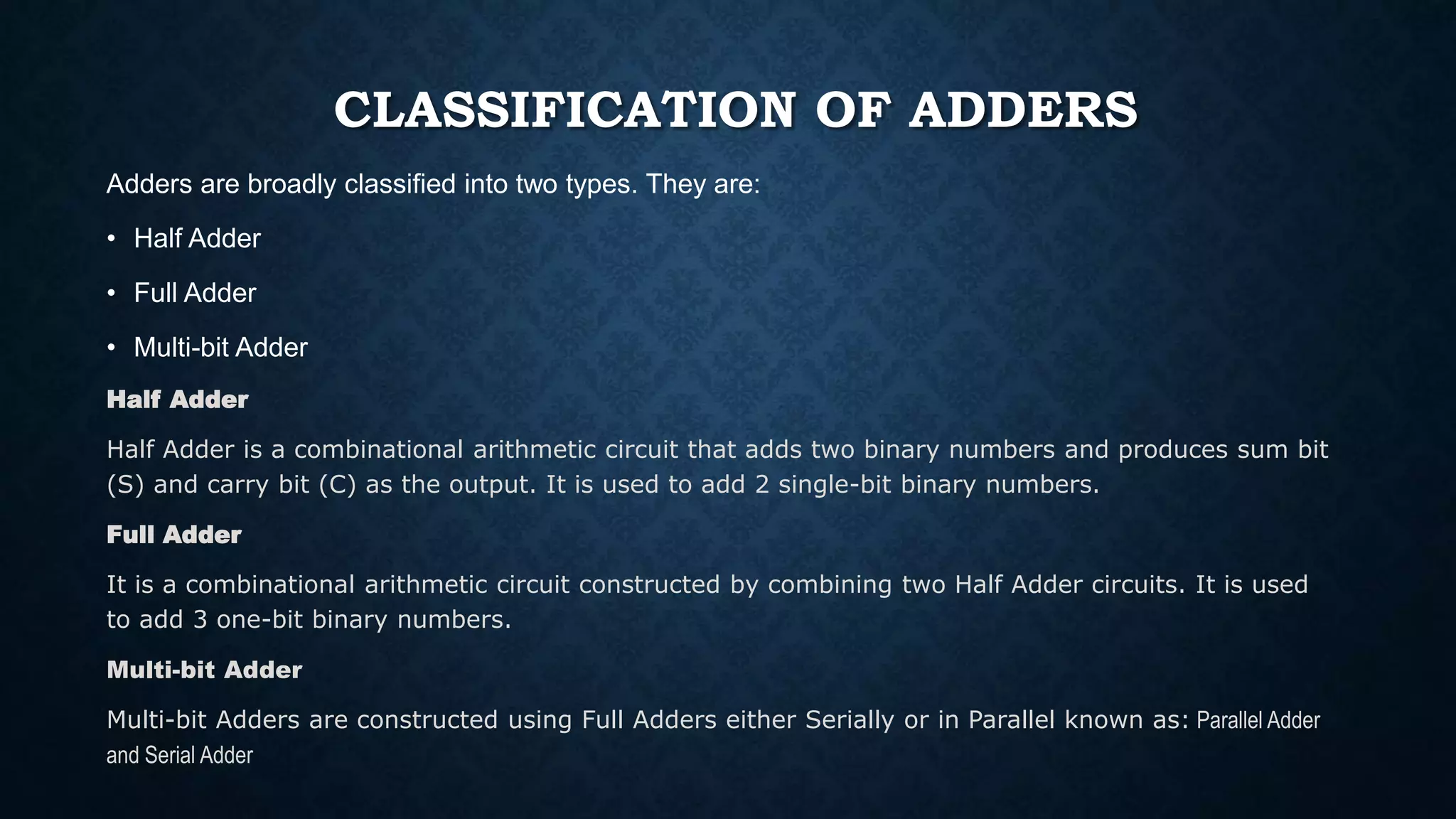 CLASSIFICATION OF ADDERS
Adders are broadly classified into two types. They are:
• Half Adder
• Full Adder
• Multi-bit Adder
Half Adder
Half Adder is a combinational arithmetic circuit that adds two binary numbers and produces sum bit
(S) and carry bit (C) as the output. It is used to add 2 single-bit binary numbers.
Full Adder
It is a combinational arithmetic circuit constructed by combining two Half Adder circuits. It is used
to add 3 one-bit binary numbers.
Multi-bit Adder
Multi-bit Adders are constructed using Full Adders either Serially or in Parallel known as: Parallel Adder
and Serial Adder
 