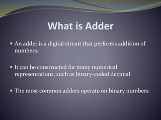 What is Adder
 An adder is a digital circuit that performs addition of
numbers.
 It can be constructed for many numerical
representations, such as binary-coded decimal
 The most common adders operate on binary numbers.
 