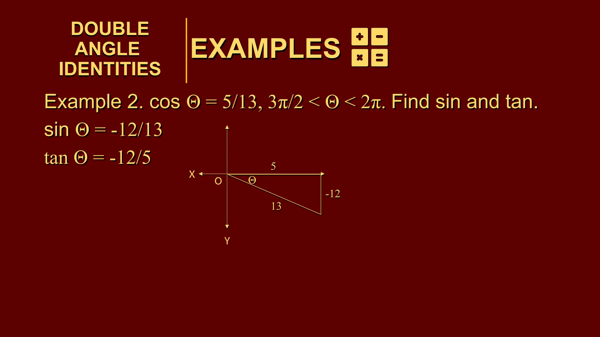 EXAMPLES
Example 2. cos Θ = 5/13, 3π/2 < Θ < 2π. Find sin and tan.
sin Θ = -12/13
tan Θ = -12/5
DOUBLE
ANGLE
IDENTITIES
DOUBLE
ANGLE
IDENTITIES
EXAMPLES
Θ
5
13
-12
Θ
5
13
-12
Example 2. cos Θ = 5/13, 3π/2 < Θ < 2π. Find sin and tan.
sin Θ = -12/13
tan Θ = -12/5
O
X
Y
 