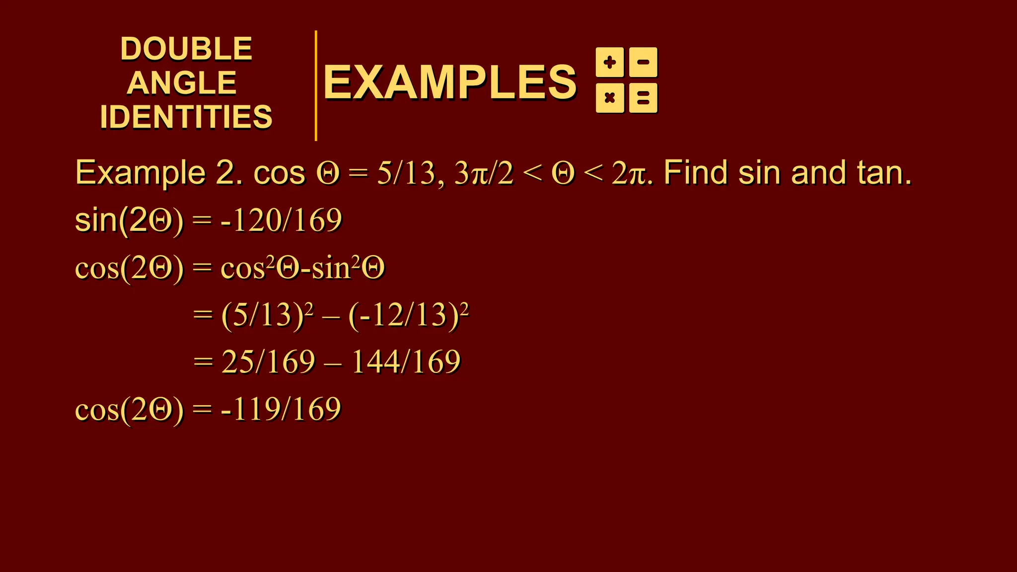 EXAMPLES
Example 2. cos Θ = 5/13, 3π/2 < Θ < 2π. Find sin and tan.
sin(2Θ) = -120/169
cos(2Θ) = cos2
Θ-sin2
Θ
= (5/13)2
– (-12/13)2
= 25/169 – 144/169
cos(2Θ) = -119/169
DOUBLE
ANGLE
IDENTITIES
DOUBLE
ANGLE
IDENTITIES
EXAMPLES
Example 2. cos Θ = 5/13, 3π/2 < Θ < 2π. Find sin and tan.
sin(2Θ) = -120/169
cos(2Θ) = cos2
Θ-sin2
Θ
= (5/13)2
– (-12/13)2
= 25/169 – 144/169
cos(2Θ) = -119/169
 